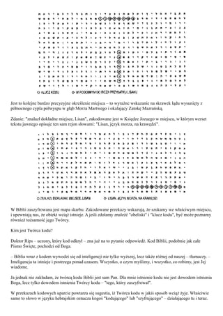 Jest to kolejne bardzo precyzyjne określenie miejsca – to wyraźne wskazanie na skrawek lądu wysunięty z
północnego cypla półwyspu w głąb Morza Martwego i okalający Zatokę Mazrańską.

Zdanie: "znalazł dokładne miejsce, Lisan", zakodowane jest w Księdze Jozuego w miejscu, w którym werset
tekstu jawnego opisuje ten sam rejon słowami: "Lisan, język morza, na krawędzi".




W Biblii zaszyfrowana jest mapa skarbu. Zakodowane przekazy wskazują, że szukamy we właściwym miejscu,
i upewniają nas, że obiekt wciąż istnieje. A jeśli zdołamy znaleźć "obeliski" i "klucz kodu", być może poznamy
również tożsamość jego Twórcy.

Kim jest Twórca kodu?

Doktor Rips – uczony, który kod odkrył – zna już na to pytanie odpowiedź. Kod Biblii, podobnie jak całe
Pismo Święte, pochodzi od Boga.

– Biblia wraz z kodem wywodzi się od inteligencji nie tylko wyższej, lecz także różnej od naszej – tłumaczy. –
Inteligencja ta istnieje i postrzega ponad czasem. Wszystko, o czym myślimy, i wszystko, co robimy, jest Jej
wiadome.

Ja jednak nie zakładam, że twórcą kodu Biblii jest sam Pan. Dla mnie istnienie kodu nie jest dowodem istnienia
Boga, lecz tylko dowodem istnienia Twórcy kodu – "tego, który zaszyfrował".

W przekazach kodowych uparcie powtarza się sugestia, iż Twórca kodu w jakiś sposób wciąż żyje. Właściwie
samo to słowo w języku hebrajskim oznacza kogoś "kodującego" lub "szyfrującego" – działającego tu i teraz.
 