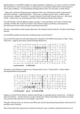 Spytałem Ripsa, czy kod Biblii mógłby być ciągłym dialogiem z ludzkością; czy uważa za możliwe, by Biblia
była szyfrowana w czasie rzeczywistym, co oznaczało by, że otrzymujemy odpowiedzi na nasze pytania w
chwili, gdy je zadajemy – nie od inteligencji istniejącej dawno temu, lecz od czegoś, co działa dzisiaj.

– Mogę sobie wyobrazić inteligencję transcendentną wobec czasu, dla której przeszłość, teraźniejszość i
przyszłość są jednym – odpowiedział Rips. – Mimo więc, iż zadajesz pytanie "teraz", a Biblia została
zaszyfrowana w odległej "przeszłości", z punktu widzenia Twórcy kodu wszystko dzieje się – albo raczej
istnieje – jednocześnie, nie wyłączając przyszłości, którą odsłaniają zakodowane przekazy.

Nie tylko Eli Rips, człowiek głęboko religijny, wierzący w wiecznego Boga, może sobie wyobrazić taką
anomalię. Podobne idee wyrażał też Einstein: "Rozróżnienie między przeszłością, teraźniejszością i
przyszłością jest niczym innym, jak uparcie podtrzymywaną iluzją".

Dla mnie wciąż jednak nie była to pełna odpowiedź. Nie chciałem metafizycznej idei. Chciałem namacalnego
dowodu.

Czy kod Biblii pochodzi od człowieka, od jakiegoś boga czy od kosmitów?

Jawny tekst Pisma daje nam tylko jedną odpowiedź. Oryginalne słowa Biblii mówią jasno, że Bóg – Istota
Najwyższa – zstąpił na górę Synaj i przekazał Księgę Mojżeszowi.




Wyrażenie "szyfry Mojżesza" pojawia się w ukrytym tekście wraz z "Twórcą kodu"; z bardzo nikłym
prawdopodobieństwem przypadku.




Zgodnie ze słowami Pisma Mojżesz osobiście spisał Księgi w oryginalnej postaci, musiał więc – świadomie
bądź nieświadomie – utrwalić również wszystkie zakodowania. Mojżesz był jednak człowiekiem, nie mógł
więc stworzyć kodu, ponieważ nie miał wglądu w przyszłość.

Wszystko wskazuje zatem, że zarówno sama Biblia, jak i jej kod reprezentują formę przekazu, której nawet nie
potrafimy sobie wyobrazić.

Słowa Pisma pierwotnie zapisywano na skórach zwierzęcych i ryto w kamieniu, później przenoszono je na
 