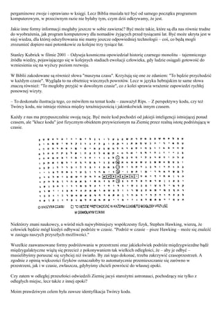 pergaminowe zwoje i oprawiano w księgi. Lecz Biblia musiała też być od samego początku programem
komputerowym, w przeciwnym razie nie byłaby tym, czym dziś odkrywamy, że jest.

Jakie inne formy informacji mogłaby jeszcze w sobie zawierać? Być może takie, które są dla nas równie trudne
do wyobrażenia, jak program komputerowy dla nomadów żyjących przed tysiącami lat. Być może ukryta jest w
niej wiedza, dla której odszyfrowania nie mamy jeszcze odpowiedniej technologii – coś, co będą mogli
zrozumieć dopiero nasi potomkowie za kolejne trzy tysiące łat.

Stanley Kubrick w filmie 2001 – Odyseja kosmiczna opowiedział historię czarnego monolitu – tajemniczego
źródła wiedzy, pojawiającego się w kolejnych stadiach ewolucji człowieka, gdy ludzie osiągali gotowość do
wzniesienia się na wyższy poziom rozwoju.

W Biblii zakodowane są również słowa "maszyna czasu". Krzyżują się one ze zdaniem: "To będzie przychodzić
w każdym czasie". Wygląda to na obietnicę wiecznych powrotów. Lecz w języku hebrajskim te same słowa
znaczą również: "To mogłoby przyjść w dowolnym czasie", co z kolei sprawia wrażenie zapowiedzi rychłej
ponownej wizyty.

– To doskonała ilustracja tego, co mówiłem na temat kodu – zauważył Rips. – Z perspektywy kodu, czy też
Twórcy kodu, nie istnieje różnica między teraźniejszością i jakimkolwiek innym czasem.

Każdy z nas ma przypuszczalnie swoją rację. Być może kod pochodzi od jakiejś inteligencji istniejącej ponad
czasem, ale "klucz kodu" jest fizycznym obiektem przywiezionym na Ziemię przez realną istotę podróżującą w
czasie.




Niektórzy znani naukowcy, a wśród nich najwybitniejszy współczesny fizyk, Stephen Hawking, wierzą, że
człowiek będzie mógł kiedyś odbywać podróże w czasie. "Podróż w czasie – pisze Hawking – może się znaleźć
w zasięgu naszych przyszłych możliwości."

Wszelkie zaawansowane formy podróżowania w przestrzeni oraz jakiekolwiek podróże międzygwiezdne bądź
międzygalaktyczne wiążą się przecież z pokonywaniem tak wielkich odległości, że – aby je odbyć –
musielibyśmy poruszać się szybciej niż światło. By zaś tego dokonać, trzeba zakrzywić czasoprzestrzeń. A
zgodnie z opinią większości fizyków oznaczałoby to automatycznie przemieszczanie się zarówno w
przestrzeni, jak i w czasie, zwłaszcza, gdybyśmy chcieli powrócić do własnej epoki.

Czy zatem w odległej przeszłości odwiedzili Ziemię jacyś starożytni astronauci, pochodzący nie tylko z
odległych miejsc, lecz także z innej epoki?

Moim prawdziwym celem była zawsze identyfikacja Twórcy kodu.
 