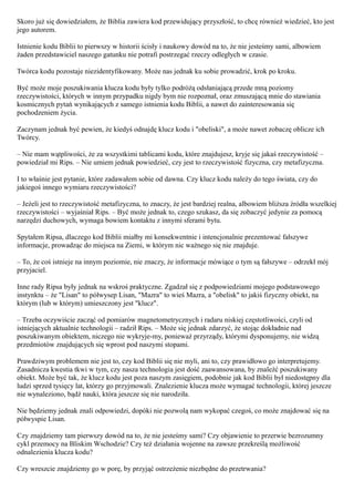 Skoro już się dowiedziałem, że Biblia zawiera kod przewidujący przyszłość, to chcę również wiedzieć, kto jest
jego autorem.

Istnienie kodu Biblii to pierwszy w historii ścisły i naukowy dowód na to, że nie jesteśmy sami, albowiem
żaden przedstawiciel naszego gatunku nie potrafi postrzegać rzeczy odległych w czasie.

Twórca kodu pozostaje niezidentyfikowany. Może nas jednak ku sobie prowadzić, krok po kroku.

Być może moje poszukiwania klucza kodu były tylko podróżą odsłaniającą przede mną poziomy
rzeczywistości, których w innym przypadku nigdy bym nie rozpoznał, oraz zmuszającą mnie do stawiania
kosmicznych pytań wynikających z samego istnienia kodu Biblii, a nawet do zainteresowania się
pochodzeniem życia.

Zaczynam jednak być pewien, że kiedyś odnajdę klucz kodu i "obeliski", a może nawet zobaczę oblicze ich
Twórcy.

– Nie mam wątpliwości, że za wszystkimi tablicami kodu, które znajdujesz, kryje się jakaś rzeczywistość –
powiedział mi Rips. – Nie umiem jednak powiedzieć, czy jest to rzeczywistość fizyczna, czy metafizyczna.

I to właśnie jest pytanie, które zadawałem sobie od dawna. Czy klucz kodu należy do tego świata, czy do
jakiegoś innego wymiaru rzeczywistości?

– Jeżeli jest to rzeczywistość metafizyczna, to znaczy, że jest bardziej realna, albowiem bliższa źródła wszelkiej
rzeczywistości – wyjaśniał Rips. – Być może jednak to, czego szukasz, da się zobaczyć jedynie za pomocą
narzędzi duchowych, wymaga bowiem kontaktu z innymi sferami bytu.

Spytałem Ripsa, dlaczego kod Biblii miałby mi konsekwentnie i intencjonalnie prezentować fałszywe
informacje, prowadząc do miejsca na Ziemi, w którym nic ważnego się nie znajduje.

– To, że coś istnieje na innym poziomie, nie znaczy, że informacje mówiące o tym są fałszywe – odrzekł mój
przyjaciel.

Inne rady Ripsa były jednak na wskroś praktyczne. Zgadzał się z podpowiedziami mojego podstawowego
instynktu – że "Lisan" to półwysep Lisan, "Mazra" to wieś Mazra, a "obelisk" to jakiś fizyczny obiekt, na
którym (lub w którym) umieszczony jest "klucz".

– Trzeba oczywiście zacząć od pomiarów magnetometrycznych i radaru niskiej częstotliwości, czyli od
istniejących aktualnie technologii – radził Rips. – Może się jednak zdarzyć, że stojąc dokładnie nad
poszukiwanym obiektem, niczego nie wykryje-my, ponieważ przyrządy, którymi dysponujemy, nie widzą
przedmiotów znajdujących się wprost pod naszymi stopami.

Prawdziwym problemem nie jest to, czy kod Biblii się nie myli, ani to, czy prawidłowo go interpretujemy.
Zasadnicza kwestia tkwi w tym, czy nasza technologia jest dość zaawansowana, by znaleźć poszukiwany
obiekt. Może być tak, że klucz kodu jest poza naszym zasięgiem, podobnie jak kod Biblii był niedostępny dla
ludzi sprzed tysięcy lat, którzy go przyjmowali. Znalezienie klucza może wymagać technologii, której jeszcze
nie wynaleziono, bądź nauki, która jeszcze się nie narodziła.

Nie będziemy jednak znali odpowiedzi, dopóki nie pozwolą nam wykopać czegoś, co może znajdować się na
półwyspie Lisan.

Czy znajdziemy tam pierwszy dowód na to, że nie jesteśmy sami? Czy objawienie to przerwie bezrozumny
cykl przemocy na Bliskim Wschodzie? Czy też działania wojenne na zawsze przekreślą możliwość
odnalezienia klucza kodu?

Czy wreszcie znajdziemy go w porę, by przyjąć ostrzeżenie niezbędne do przetrwania?
 