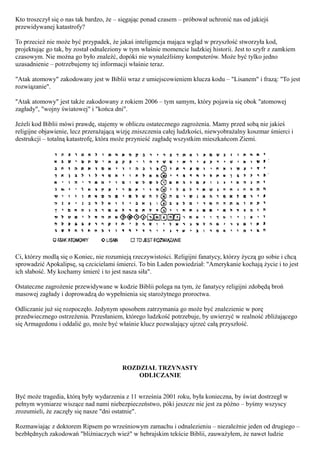 Kto troszczył się o nas tak bardzo, że – sięgając ponad czasem – próbował uchronić nas od jakiejś
przewidywanej katastrofy?

To przecież nie może być przypadek, że jakaś inteligencja mająca wgląd w przyszłość stworzyła kod,
projektując go tak, by został odnaleziony w tym właśnie momencie ludzkiej historii. Jest to szyfr z zamkiem
czasowym. Nie można go było znaleźć, dopóki nie wynaleźliśmy komputerów. Może być tylko jedno
uzasadnienie – potrzebujemy tej informacji właśnie teraz.

"Atak atomowy" zakodowany jest w Biblii wraz z umiejscowieniem klucza kodu – "Lisanem" i frazą: "To jest
rozwiązanie".

"Atak atomowy" jest także zakodowany z rokiem 2006 – tym samym, który pojawia się obok "atomowej
zagłady", "wojny światowej" i "końca dni".

Jeżeli kod Biblii mówi prawdę, stajemy w obliczu ostatecznego zagrożenia. Mamy przed sobą nie jakieś
religijne objawienie, lecz przerażającą wizję zniszczenia całej ludzkości, niewyobrażalny koszmar śmierci i
destrukcji – totalną katastrofę, która może przynieść zagładę wszystkim mieszkańcom Ziemi.




Ci, którzy modlą się o Koniec, nie rozumieją rzeczywistości. Religijni fanatycy, którzy życzą go sobie i chcą
sprowadzić Apokalipsę, są czcicielami śmierci. To bin Laden powiedział: "Amerykanie kochają życie i to jest
ich słabość. My kochamy śmierć i to jest nasza siła".

Ostateczne zagrożenie przewidywane w kodzie Biblii polega na tym, że fanatycy religijni zdobędą broń
masowej zagłady i doprowadzą do wypełnienia się starożytnego proroctwa.

Odliczanie już się rozpoczęło. Jedynym sposobem zatrzymania go może być znalezienie w porę
przedwiecznego ostrzeżenia. Przesłaniem, którego ludzkość potrzebuje, by uwierzyć w realność zbliżającego
się Armagedonu i oddalić go, może być właśnie klucz pozwalający ujrzeć całą przyszłość.




                                         ROZDZIAŁ TRZYNASTY
                                             ODLICZANIE


Być może tragedia, którą były wydarzenia z 11 września 2001 roku, była konieczna, by świat dostrzegł w
pełnym wymiarze wiszące nad nami niebezpieczeństwo, póki jeszcze nie jest za późno – byśmy wszyscy
zrozumieli, że zaczęły się nasze "dni ostatnie".

Rozmawiając z doktorem Ripsem po wrześniowym zamachu i odnalezieniu – niezależnie jeden od drugiego –
bezbłędnych zakodowań "bliźniaczych wież" w hebrajskim tekście Biblii, zauważyłem, że nawet ludzie
 