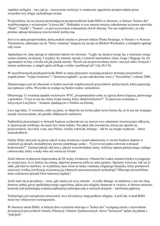 zupełnie areligijni – tacy jak ja – muszą teraz uwierzyć w ostateczne zagrożenie przepowiadane przez
wszystkie trzy religie zachodniego świata.

Przyjrzeliśmy się raz jeszcze przerażającym przepowiedniom kodu Biblii w obszarze, w którym "koniec dni"
współwystępuje z wyrażeniem "u kresu dni". Dokładnie w tym samym miejscu zakodowane są razem nazwiska
"Bush", "Arafat" i "Szaron", co jest oczywistym wskazaniem chwili obecnej. Nie ma wątpliwości, że cały
przekaz opisuje dzisiejszą rzeczywistość polityczną.

Jest to ta sama przepowiednia, którą znaleźć można w jawnym tekście Pisma Świętego, w Starym i w Nowym
Testamencie, odnosząca się do "bitwy ostatniej" mającej się zacząć na Bliskim Wschodzie, a następnie ogarnąć
cały świat.

Apokalipsa św. Jana opisuje to zdarzenie takimi oto słowami: "A gdy się skończy tysiąc lat, z więzienia swego
szatan zostanie zwolniony. I wyjdzie, by omamić narody z czterech narożników ziemi, Goga i Magoga, by ich
zgromadzić na bój, a liczba ich jak piasek morski. Wyszli oni na powierzchnię ziemi i otoczyli obóz świętych i
miasto umiłowane; a zstąpił ogień od Boga z nieba i pochłonął ich" (Ap 20,7-9).

W zaszyfrowanych przekazach kodu Biblii to samo proroctwo wyrażają przekazy brzmiące przeraźliwie
współcześnie: "wojna światowa" i "atomowa zagłada"; są one zakodowane wraz z "Jerozolimą" i rokiem 2006.

Zdumiewająca jest też obecność w kodzie nazwisk współczesnych przywódców politycznych, które pojawiają
się expressis verbis. Wszystko to wydaje się bardzo realne i prawdziwe.

Obserwując 11 września upadek wieżowców WTC, przypomniałem sobie ze zgrozą słowa Izajasza, pierwszego
z proroków: "Czyż to nie ten, który trząsł ziemią, który obalał królestwa?". To pierwsza wzmianka o
mitycznym Lucyferze – Szatanie spadającym z Niebios na Ziemię.

Lecz tego dnia, 11 września, stało się jasne, że objawiła się światu jakaś nowa forma zła, że to już nie wojujące
narody niszczą miasta, ale garstka obłąkanych szaleńców.

Najbardziej przerażające w słowach Izajasza wydawało mi się zawsze owo zdumienie towarzyszące odkryciu,
iż sprawcą tak wielkiego zła może być istota ludzka. Nie jakaś siła zewnętrzna, której nie sposób się
przeciwstawić, lecz ktoś z nas, nasz bliźni, zwykły człowiek, którego – tak by się mogło wydawać – łatwo
unieszkodliwić.

Gdyby Hitler ukrywał się przez całą II wojnę światową i został odnaleziony w swoim bunkrze dopiero w
ostatnich jej dniach, doznalibyśmy pewnie podobnego szoku – "Czyż to ten jeden człowiek wstrząsał
królestwami?". Zamiast jakiejś złej mocy, jakiejś wszechwładnej istoty, widzimy raptem patetycznego, małego
człowieczka, który o mały włos nie zniszczył świata!

Jeżeli obecne wydarzenia doprowadzą do III wojny światowej i Osama bin Laden zostanie kiedyś wyciągnięty
ze swojej nory, to ci, którzy się ostaną, zapewne postawią sobie to samo pytanie. Spytamy wówczas: Jak się to
stało, jak było to możliwe, że wydaliśmy nasz świat na łaskę i niełaskę religijnego fanatyka, który postanowił
zniszczyć wielką cywilizację za pomocą jej własnych zaawansowanych technologii? Dlaczego pozwoliliśmy
temu szaleńcowi posiąść broń masowej zagłady?

Jeżeli nam się to przydarzy – teraz, gdy mamy już oczy otwarte – to tylko dlatego, że niektórzy z nas nie chcą
dostrzec pełnej grozy apokaliptycznego zagrożenia, jakim jest religijny fanatyzm w świecie, w którym utracono
kontrolę nad technologią wojenną najbardziej niebezpieczną w naszych dziejach – nad bronią jądrową.

Technologia jest narzędziem terrorystów, lecz ich motywy mają podłoże religijne. A jeśli tak, to kod Biblii
może być właściwym rozwiązaniem.

W obszarze tekstu Biblii, w którym dwa wyrażenia mówiące o "końcu dni" występują razem z nazwiskami
dzisiejszych przywódców Izraela, Palestyny i Stanów Zjednoczonych, słowo "terroryzm" splata się jednak z
"pokojem".
 