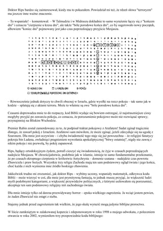 Doktor Rips bardzo się zainteresował, kiedy mu to pokazałem. Powiedział mi też, że rdzeń słowa "terroryzm"
ma jeszcze inne ważne znaczenie.

– To wspaniałe! – komentował. – W Talmudzie i w Midraszu dokładnie to samo wyrażenie łączy się z "końcem
dni" i oznacza "cierpienie u kresu dni", ale także "bóle porodowe końca dni", co by sugerowało nowy początek,
albowiem "koniec dni" pojmowany jest jako czas poprzedzający przyjście Mesjasza.




– Równocześnie jednak dotyczy to chwili obecnej w Izraelu, gdzie wysiłki na rzecz pokoju – tak samo jak w
kodzie – splatają się z aktami terroru. Może to właśnie są owe "bóle porodowe końca dni".

Czasami doprowadza mnie to do rozpaczy, kod Biblii wydaje się bowiem ostrzegać, iż najstraszniejsze ciosy
mogłyby przyjść po zawarciu pokoju, co oznacza, że porozumienie pokojowe może nie rozwiązać sprawy;
przynajmniej na Bliskim Wschodzie.

Premier Rabin został zamordowany za to, że podpisał traktat pokojowy z Arafatem! Sadat zginął tragicznie
dlatego, że zawarł pokój z Izraelem. Arafatowi sam mówiłem, że może zginąć, jeżeli zdecyduje się na ugodę z
Szaronem. Dla mnie jest oczywiste – i chyba świadomość tego staje się już powszechna – że religijni fanatycy
pokroju bin Ladena, owładnięci pragnieniem wywołania apokaliptycznej "bitwy ostatniej", nigdy nie zawrą z
nikim pokoju i nie pozwolą, by pokój zapanował.

Rips, będący ortodoksyjnym żydem, potrafi cieszyć się świadomością, że żyje w czasach poprzedzających
nadejście Mesjasza. W chrześcijaństwie, podobnie jak w islamie, istnieje to samo fundamentalne przekonanie,
że po czasach okropnego cierpienia w królestwie Antychrysta – domenie szatana – nadejdzie czas powrotu
Zbawiciela i praw bożych. Wszystkie trzy religie Zachodu mają ten sam podstawowy ogląd świata i jego końca,
choć każda z nich wymienia inne źródło boskiego zbawienia.

Jakkolwiek trudno mi zrozumieć, jak doktor Rips – wybitny uczony, wspaniały matematyk, odkrywca kodu
Biblii – może wierzyć w coś, dla mnie jest prymitywną fantazją, to jednak muszę przyjąć, że większość ludzi
myśli podobnymi kategoriami, a większość przywódców politycznych, z którymi usiłowałem się porozumieć,
akceptuje ten sam podstawowy religijny mit zachodniego świata.

Dla mnie istnieje tylko od dawna przewidywany horror – epoka wielkiego zagrożenia. Ja wciąż jestem pewien,
że żaden Zbawiciel nie zstąpi z nieba.

Stajemy jednak przed zagrożeniem tak wielkim, że jego skalę wyrazić mogą jedynie biblijne proroctwa.

W liście zamkniętym w zalakowanej kopercie i zdeponowanym w roku 1998 u mojego adwokata, z poleceniem
otwarcia w roku 2002, wymieniłem trzy przepowiednie kodu biblijnego:
 