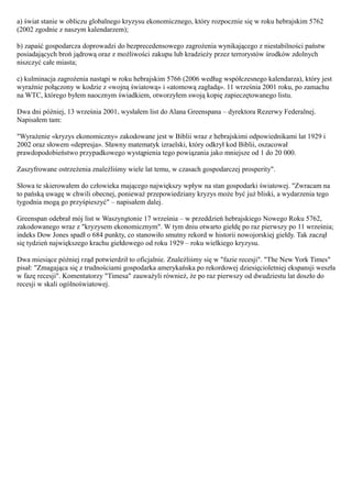 a) świat stanie w obliczu globalnego kryzysu ekonomicznego, który rozpocznie się w roku hebrajskim 5762
(2002 zgodnie z naszym kalendarzem);

b) zapaść gospodarcza doprowadzi do bezprecedensowego zagrożenia wynikającego z niestabilności państw
posiadających broń jądrową oraz z możliwości zakupu lub kradzieży przez terrorystów środków zdolnych
niszczyć całe miasta;

c) kulminacja zagrożenia nastąpi w roku hebrajskim 5766 (2006 według współczesnego kalendarza), który jest
wyraźnie połączony w kodzie z «wojną światową» i «atomową zagładą». 11 września 2001 roku, po zamachu
na WTC, którego byłem naocznym świadkiem, otworzyłem swoją kopię zapieczętowanego listu.

Dwa dni później, 13 września 2001, wysłałem list do Alana Greenspana – dyrektora Rezerwy Federalnej.
Napisałem tam:

"Wyrażenie «kryzys ekonomiczny» zakodowane jest w Biblii wraz z hebrajskimi odpowiednikami lat 1929 i
2002 oraz słowem «depresja». Sławny matematyk izraelski, który odkrył kod Biblii, oszacował
prawdopodobieństwo przypadkowego wystąpienia tego powiązania jako mniejsze od 1 do 20 000.

Zaszyfrowane ostrzeżenia znaleźliśmy wiele lat temu, w czasach gospodarczej prosperity".

Słowa te skierowałem do człowieka mającego największy wpływ na stan gospodarki światowej. "Zwracam na
to pańską uwagę w chwili obecnej, ponieważ przepowiedziany kryzys może być już bliski, a wydarzenia tego
tygodnia mogą go przyśpieszyć" – napisałem dalej.

Greenspan odebrał mój list w Waszyngtonie 17 września – w przeddzień hebrajskiego Nowego Roku 5762,
zakodowanego wraz z "kryzysem ekonomicznym". W tym dniu otwarto giełdę po raz pierwszy po 11 września;
indeks Dow Jones spadł o 684 punkty, co stanowiło smutny rekord w historii nowojorskiej giełdy. Tak zaczął
się tydzień największego krachu giełdowego od roku 1929 – roku wielkiego kryzysu.

Dwa miesiące później rząd potwierdził to oficjalnie. Znaleźliśmy się w "fazie recesji". "The New York Times"
pisał: "Zmagająca się z trudnościami gospodarka amerykańska po rekordowej dziesięcioletniej ekspansji weszła
w fazę recesji". Komentatorzy "Timesa" zauważyli również, że po raz pierwszy od dwudziestu lat doszło do
recesji w skali ogólnoświatowej.
 