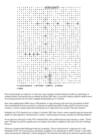 Przez chwilę mogło się wydawać, że świat się z tego otrząśnie. Jednak tendencja zniżkowa, najsilniejsza w
ostatnich latach, utrzymywała się na rynkach do końca 2002 roku, a wszystkie indeksy giełdowe spadły nawet
do niższego poziomu niż ten, który osiągnęły bezpośrednio po 11 września.

Dow Jones spadł poniżej 8000, tracąc 1500 punktów w ciągu dziesięciu dni od wizyty prezydenta na Wall
Street; Standard & Poor po raz pierwszy od pięciu lat spadł poniżej 800; Nasdaą stracił 75 procent swojej
wartości, a wartość całego rynku akcji zmniejszyła się w ciągu dwóch lat o ponad 7 bilionów dolarów.

Hebrajski rok 5762 zakończył się w piątek, 6 września 2002 roku. Sześć z ośmiu ostatnich jego dni przyniosły
spadki na rynku papierów wartościowych, a każdy z ostatnich pięciu miesięcy zamykał się obniżką indeksów.

Po raz pierwszy od recesji w roku 1981 wskaźnik Dow Jones zniżkował przez pięć miesięcy z rzędu. "Times"
pisał: "Wydaje się możliwy spadek przez trzy kolejne lata; byłby to najdłuższy taki okres od czasu wielkiego
kryzysu".

Pierwsza z przepowiedni biblijnego kodu już się spełniła. "Kryzys ekonomiczny" rozpoczął się w roku
hebrajskim 5762. Nie wiemy jeszcze, jak będzie on głęboki i czy zakodowana w Biblii "recesja" z roku 2002
stanie się prawdziwą "depresją" w latach następnych. Nie obawiam się trudnych lat, ponieważ można je jakoś
 