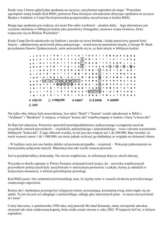 Kiedy więc Clinton ogłosił plan spotkania na szczycie, natychmiast napisałem do niego: "Przesyłam
egzemplarz mojej książki Kod Biblii, ponieważ Pana dzisiejsze oświadczenie dotyczące spotkania na szczycie
Baraka z Arafatem w Camp David potwierdza przepowiednię zaszyfrowaną w kodzie Biblii.

Ranga tego spotkania jest większa, niż może Pan sobie wyobrazić – pisałem dalej. – Jego alternatywa jest
wyraźnie określona w biblijnym kodzie jako prawdziwy Armagedon, atomowa wojna światowa, która
rozpocznie się na Bliskim Wschodzie".

Kiedy Camp David zakończyło się fiaskiem i zaczęła się nowa Intifada, i kiedy prawicowy generał Ariel
Szaron – zdeklarowany przeciwnik planu pokojowego – został nowym premierem Izraela, a George W. Bush
prezydentem Stanów Zjednoczonych, znów potwierdziło się to, co było ukryte w biblijnym kodzie.




Nie tylko obie elekcje były przewidziane, lecz także "Bush" i "Szaron" zostali zakodowani w Biblii z
"Arafatem" i "Barakiem" w miejscu, w którym "koniec dni" współwystępuje w kodzie z frazą "u kresu dni".

Dr Rips był zdumiony. Ponownie sprawdził prawdopodobieństwo jednoczesnego wystąpienia nazwisk
wszystkich czterech przywódców – izraelskich, palestyńskiego i amerykańskiego – wraz z dwoma wyrażeniami
biblijnymi "końca dni". Z jego obliczeń wynika, że nie jest ono większe niż 1 do 500 000. Rips twierdzi, że
może wynosić nawet 1 do 1 000 000; nie może jednak wyliczyć go dokładniej ze względu na złożoność zbioru.

– W każdym razie jest ono bardzo dalekie od poziomu przypadku – wyjaśniał. – Wskazuje jednoznacznie na
intencjonalne połączenie danych. Matematycznie taki wynik oznacza pewność.

Jest to przykład tablicy doskonałej. Nie ma też wątpliwości, że informacja dotyczy chwili obecnej.

Wszystko to tkwiło zapisane w Piśmie Świętym od ponad trzech tysięcy lat – nazwiska współczesnych
przywódców politycznych były zaszyfrowane w starożytnym proroctwie i czekały, byśmy je odnaleźli w
krytycznym momencie, w którym potrzebujemy przestrogi.

Kod Biblii jasno i bez niedomówień komunikuje nam, że żyjemy teraz w czasach od dawna przewidywanego
ostatecznego zagrożenia.

Koniec dni i Apokalipsa przestają być religijnym mitem, przerażającą, koszmarną wizją, która nigdy się nie
spełni. To już nie jest coś odległego i zamierzchłego, odległy głos starożytnych pism – to nasza rzeczywistość:
tu i teraz!

Cztery lata temu, w październiku 1998 roku, mój prawnik Mi-chael Kennedy, znany nowojorski adwokat,
otrzymał ode mnie zalakowaną kopertę, która miała zostać otwarta w roku 2002. W kopercie był list, w którym
napisałem:
 