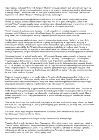 wypowiedziane na łamach "New York Timesa": "Myślimy sobie, że nuklearny atak terrorystyczny nigdy się
pewnie nie zdarzy, ale jedynym uzasadnieniem jest to, że nie wydarzył się do tej pory; i to jest właśnie nasza
przerażająca logika". Więcej rozsądku ma niewątpliwie publicysta Bili Keller, który w maju 2002 roku tak
zatytułował swój tekst w "Timesie": "Prędzej czy później, atak nastąpi".

Był to moment zwrotny w amerykańskim dziennikarstwie, aczkolwiek zaistniał o całą dekadę za późno,
bowiem już dziesięć lat temu niebezpieczeństwo powinno było być w pełni dostrzegalne. Jednak po 11
września "Times", którego naczelną zasadą jest informowanie o faktach, potwierdził w końcu rzecz oczywistą:
"wydarzenia z 11 września zmieniły teoretyczną możliwość w odczuwalne zagrożenie".

"Times" przedstawił następnie prostą ilustrację – wynik komputerowej symulacji następstw wybuchu
jądrowego o sile l kilotony na nowojorskim Times Square. Przypomnę, że nie chodzi o głowicę operacyjną o
mocy 500 kT, lecz o atomową minę polową, którą może przenieść na plecach jeden człowiek.

Otóż ktoś dysponujący taką bronią może zniszczyć centrum dowolnego miasta. Gdyby był to Nowy Jork,
skutki wybuchu byłyby następujące: dwadzieścia tysięcy ludzi zginęłoby w ciągu sekund. Wszyscy w
promieniu pół kilometra od strefy zero, wystawieni na działanie kuli ognia, zakończyliby życie w ciężkich
męczarniach w ciągu kilku dni. W takiej odległości znajduje się około ćwierć miliona ludzi. Chmura w
kształcie grzyba wzniosłaby się w powietrze na wysokość ponad trzech kilometrów, po czym zacząłby się
proces jej rozpraszania, co spowodowałoby śmiercionośne skażenie obszaru o promieniu piętnastu kilometrów.

Dla orientacji podaję, że wybuch bomby o sile 1 MT w rejonie Nowego Jorku oznaczałby wyburzenie całej
zabudowy Manhattanu. Jonathan Schell w swojej bardzo konkretnej i rzeczowej książce Los Ziemi pisze:
"Fizyczna zagłada dużego miasta to śmierć milionów ludzi. W promieniu trzech kilometrów od miejsca
wybuchu lokalna prędkość fali uderzeniowej dochodzi do 600 km/godz. Kula ognia rośnie, osiągając średnicę
ok. 1,5 km, i rozwija się ku górze do wysokości 8 km. W ciągu dziesięciu sekund znajdujące się pod nią miasto
zostaje kompletnie spalone. W niedługim czasie ogromne, gęste chmury pyłu i dymu pokrywają cały teren.
Chmura w kształcie grzyba unosi się do góry (może mieć około 15 km średnicy). Światło słoneczne przestaje
docierać i dzień zamienia się w noc".

Większość ekspertów sądzi, że w przypadku ataku na Nowy Jork bardziej prawdopodobne byłoby użycie
bomby o mocy 20 MT: "Kula ognia miałaby wówczas średnicę około 6 km. Zginęliby wszyscy ludzie w
promieniu niemal czterdziestu kilometrów. Nowy Jork wraz z wszystkimi przedmieściami zostałby w ciągu
kilku sekund zamieniony w płaskie, wypalone rumowisko o księżycowym krajobrazie".

Nuklearni terroryści dokonaliby przypuszczalnie wybuchu naziemnego. Jonathan Schell pisze: "Po wybuchu
bomby dwudziestomegatonowej na powierzchni Ziemi kula ognia miałaby średnicę prawie 10 km. Wszyscy
ludzie znajdujący się w tym obszarze natychmiast by zginęli, a ciała większości przestałyby istnieć. Materia
budowli Nowego Jorku oraz ciał jego mieszkańców, w postaci radioaktywnego pyłu, uniosłaby się, tworząc
gigantyczny grzyb".

Obawiam się, że któregoś dnia obudzimy się i usłyszymy wiadomość o zniszczeniu całego miasta – nie dwóch
budynków, lecz całej aglomeracji. Ci, którzy pozostaną przy życiu, dowiedzą się, że Nowy Jork, Tel Awiw albo
Jerozolima już nie istnieje.

11 września stał się nagle odległym wspomnieniem. Wydarzenie, które zmieniło świat, może zostać
zapomniane, gdy świat ponownie się zmieni.

Żyjemy już w tym nowym świecie, nie godząc się z nim i oczekując dalszego ciągu.

"Prezydent Bush twierdzi, że atak na Stany Zjednoczone z 11 września oznacza nowy rodzaj wojny – pisał w
"Timesie" znawca problematyki terroryzmu Robert Wright dwa tygodnie po zamachu. W jakimś sensie jest to
prawda, lecz bardziej przerażające jest to, co się jeszcze nie wydarzyło. Terroryści nie posłużyli się bronią
biologiczną ani jądrową, ale następnym razem mogą to zrobić. W kolejnym ataku może zginąć na
amerykańskiej ziemi nie sześć, lecz sześćset tysięcy ludzi".
 