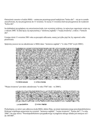 Ostrzeżenie zawarte w kodzie Biblii – ostateczna przestroga przed nadejściem "końca dni" – nie po to zostało
zaszyfrowane, by nas przygotować do 11 września. To raczej 11 września miał nas przygotować do wydarzeń
"końca dni".

Im dokładniej przyglądamy się ostrzeżeniom kodu, tym wyraźniej widzimy, że najwyższe zagrożenie wiąże się
z rokiem 2006. Ta data łączy się najwyraźniej z "atomową zagładą" i "wojną światową", a także z "końcem
dni".

Uznając dzień 11 września 2001 roku za początek odliczania, mamy już tylko pięć lat, by zapewnić sobie
przetrwanie.

Spójrzmy jeszcze raz na zakodowane w Biblii dane: "atomowa zagłada" i "w roku 5766" (czyli 2006!).




"Wojna światowa" jest także zakodowana "w roku 5766" (tak – to 2006!).




Posłuchajmy, co mówi sam odkrywca kodu Biblii, doktor Rips, na temat matematycznego prawdopodobieństwa
bliskiego wspólnego pojawienia się wyrażeń: "atomowa zagłada", "wojna światowa", "koniec dni" i "w roku
2006"; oto jego słowa: "Prawdopodobieństwo przypadkowego wystąpienia takiego układu jest mniejsze od 1
do 100 000".
 