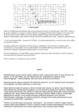 Mimo to Eli Rips daje nam nadzieję. Mój uczony przyjaciel zauważył, że skrzyżowanie "roku 5766" z frazą "u
kresu dni" znajduje się w miejscu, w którym Mojżesz ostrzega przed "złem, które spadnie na was u kresu dni".
W chwilę potem otworzył Biblię i przeczytał dłuższy fragment Księgi Powtórzonego Prawa, w którym
Mojżesz, wypowiadając swoje ostatnie słowa przed śmiercią, definiuje dwie drogi – drogę zła i drogę prawości.

– To nie jest przepowiednia – tłumaczył mi Eli Rips – lecz przestroga przed tym, co może się stać; ale to zależy
do naszych uczynków.

Pomijając jakiekolwiek odwołania do Pisma Świętego, dokładnie to samo mówiłem wszystkim moim
rozmówcom ze świata polityki. Zawsze podkreślałem, że kod Biblii definiuje prawdopodobieństwo, a nie
nieuchronne zdarzenia. Zdeterminowane jest tylko to, co już się stało.

Kod nie przepowiada, że w roku 2006 wszyscy zginiemy. Zawiera on tylko ostrzeżenie, iż możemy zginąć w
tym roku, jeżeli nie zmienimy naszej przyszłości.

Nasz los określi to, co zrobimy tu i teraz, na Ziemi.




                                                        KODA


Najwybitniejszy uczony wszech czasów, duchowy ojciec nowoczesnej nauki, sir Isaac Newton, był
pewien, że nie tylko Biblia, ale cały Wszechświat jest "kryptogramem ułożonym przez
Wszechmogącego" – boską układanką, daną nam przez Stwórcę do rozwikłania.

Ponieważ Newton zapewne bardziej niż ktokolwiek przed nim i po nim zasłużył się dla rozwiązania
tej łamigłówki, nie można wykluczyć, że miał rację.

Nauka jednak do tego nie wystarcza. Newton zdawał sobie sprawę, że oprócz niej potrzebujemy
także odwiecznej, ponadczasowej mądrości, by móc przeniknąć ostateczne tajemnice. Odchodząc
z tego świata przed trzystu laty, odkrywca mechaniki nieba zamknął pod kluczem tysiące odręcznie
zapisanych kart. Kiedy wybitny ekonomista John Maynard Keynes odkrył te zbiory w Cambridge,
spodziewał się znaleźć w nich notatki dotyczące problemów grawitacji oraz rachunku
różniczkowego i całkowego. Ku swojemu zdumieniu odnalazł miliony słów poświęconych starym
cywilizacjom, kodowi Biblii i Apokalipsie.

"Newton nie był pierwszym racjonalistą – pisał Keynes. – Był ostatnim z wielkich magów, których
tradycja sięga czasów Babilonu i Sumeru, ostatnim wielkim umysłem postrzegającym świat rzeczy
widzialnych i pojmowalnych tym samym spojrzeniem, które tworzyło zręby naszego
 