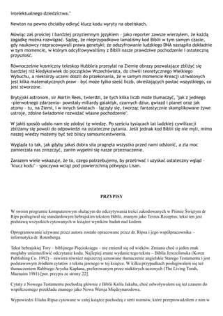 intelektualnego dziedzictwa."

Newton na pewno chciałby odkryć klucz kodu wyryty na obeliskach.

Mówiąc zaś prościej i bardziej przyziemnym językiem – jako reporter zawsze wierzyłem, że każdą
zagadkę można rozwiązać. Sądzę, że nieprzypadkowo łamaliśmy kod Biblii w tym samym czasie,
gdy naukowcy rozpracowywali prawa genetyki; że odszyfrowanie ludzkiego DNA nastąpiło dokładnie
w tym momencie, w którym odcyfrowywaliśmy z Biblii nasze prawdziwe pochodzenie i ostateczną
przyszłość.

Równocześnie kosmiczny teleskop Hubble'a przesyłał na Ziemię obrazy pozwalające zbliżyć się
bardziej niż kiedykolwiek do początków Wszechświata, do chwili teoretycznego Wielkiego
Wybuchu, a niektórzy uczeni doszli do przekonania, że w samym momencie Kreacji utrwalonych
jest kilka matematycznych praw – być może tylko sześć liczb, określających postać wszystkiego, co
jest stworzone.

Brytyjski astronom, sir Martin Rees, twierdzi, że tych kilka liczb może tłumaczyć, "jak z jednego
«pierwotnego zdarzenia» powstały miliardy galaktyk, czarnych dziur, gwiazd i planet oraz jak
atomy – tu, na Ziemi, i w innych światach – łączyły się, tworząc fantastycznie skomplikowane żywe
ustroje, zdolne świadomie rozważać własne pochodzenie".

W jakiś sposób udało nam się zdobyć tę wiedzę. Po sześciu tysiącach lat ludzkiej cywilizacji
zbliżamy się powoli do odpowiedzi na ostateczne pytania. Jeśli jednak kod Biblii się nie myli, mimo
naszej wiedzy możemy być też bliscy samounicestwienia.

Wygląda to tak, jak gdyby jakaś dobra siła pragnęła wszystko przed nami odsłonić, a zła moc
zamierzała nas zniszczyć, zanim wypełni się nasze przeznaczenie.

Zarazem wiele wskazuje, że to, czego potrzebujemy, by przetrwać i uzyskać ostateczny wgląd –
"klucz kodu" – spoczywa wciąż pod powierzchnią półwyspu Lisan.




                                                PRZYPISY


W swoim programie komputerowym służącym do odczytywania treści zakodowanych w Piśmie Świętym dr
Rips posługiwał się standardowym hebrajskim tekstem Biblii, znanym jako Textus Receptus; tekst ten jest
podstawą wszystkich cytowanych w książce wyników badań nad kodem.

Oprogramowanie używane przez autora zostało opracowane przez dr. Ripsa i jego współpracownika –
informatyka dr. Rotenberga.

Tekst hebrajskiej Tory – biblijnego Pięcioksięgu – nie zmienił się od wieków. Zmiana choć o jeden znak
mogłaby uniemożliwić odczytanie kodu. Najlepiej znane wydanie tego tekstu – Biblia Jerozolimska (Koren
Publishing Co. 1992) – zawiera również najszerzej uznawane tłumaczenie angielskie Starego Testamentu i jest
podstawowym źródłem cytatów z tekstu jawnego w tej książce. W kilku przypadkach posługiwałem się też
tłumaczeniem Rabbiego Aryeha Kapłana, preferowanym przez niektórych uczonych (The Living Torah,
Maznaim 1981) [por. przypis ze strony 22].

Cytaty z Nowego Testamentu pochodzą głównie z Biblii Króla Jakuba, choć odwoływałem się też czasem do
współczesnego przekładu znanego jako Nowa Wersja Międzynarodowa.

Wypowiedzi Eliahu Ripsa cytowane w całej książce pochodzą z serii rozmów, które przeprowadziłem z nim w
 
