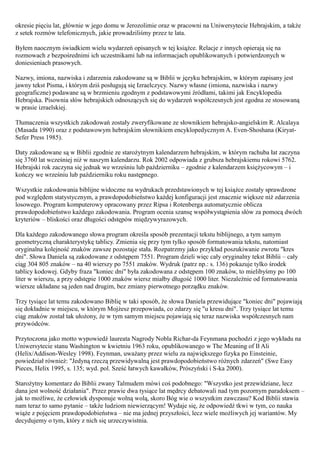 okresie pięciu lat, głównie w jego domu w Jerozolimie oraz w pracowni na Uniwersytecie Hebrajskim, a także
z setek rozmów telefonicznych, jakie prowadziliśmy przez te lata.

Byłem naocznym świadkiem wielu wydarzeń opisanych w tej książce. Relacje z innych opierają się na
rozmowach z bezpośrednimi ich uczestnikami lub na informacjach opublikowanych i potwierdzonych w
doniesieniach prasowych.

Nazwy, imiona, nazwiska i zdarzenia zakodowane są w Biblii w języku hebrajskim, w którym zapisany jest
jawny tekst Pisma, i którym dziś posługują się Izraelczycy. Nazwy własne (imiona, nazwiska i nazwy
geograficzne) podawane są w brzmieniu zgodnym z podstawowymi źródłami, takimi jak Encyklopedia
Hebrajska. Pisownia słów hebrajskich odnoszących się do wydarzeń współczesnych jest zgodna ze stosowaną
w prasie izraelskiej.

Tłumaczenia wszystkich zakodowań zostały zweryfikowane ze słownikiem hebrajsko-angielskim R. Alcalaya
(Masada 1990) oraz z podstawowym hebrajskim słownikiem encyklopedycznym A. Even-Shoshana (Kiryat-
Sefer Press 1985).

Daty zakodowane są w Biblii zgodnie ze starożytnym kalendarzem hebrajskim, w którym rachuba łat zaczyna
się 3760 lat wcześniej niż w naszym kalendarzu. Rok 2002 odpowiada z grubsza hebrajskiemu rokowi 5762.
Hebrajski rok zaczyna się jednak we wrześniu lub październiku – zgodnie z kalendarzem księżycowym – i
kończy we wrześniu lub październiku roku następnego.

Wszystkie zakodowania biblijne widoczne na wydrukach przedstawionych w tej książce zostały sprawdzone
pod względem statystycznym, a prawdopodobieństwo każdej konfiguracji jest znacznie większe niż zdarzenia
losowego. Program komputerowy opracowany przez Ripsa i Rotenberga automatycznie oblicza
prawdopodobieństwo każdego zakodowania. Program ocenia szansę współwystąpienia słów za pomocą dwóch
kryteriów – bliskości oraz długości odstępów międzywyrazowych.

Dla każdego zakodowanego słowa program określa sposób prezentacji tekstu biblijnego, a tym samym
geometryczną charakterystykę tablicy. Zmienia się przy tym tylko sposób formatowania tekstu, natomiast
oryginalna kolejność znaków zawsze pozostaje stała. Rozpatrzmy jako przykład poszukiwanie zwrotu "kres
dni". Słowa Daniela są zakodowane z odstępem 7551. Program dzieli więc cały oryginalny tekst Biblii – cały
ciąg 304 805 znaków – na 40 wierszy po 7551 znaków. Wydruk (patrz np.: s. 136) pokazuje tylko środek
tablicy kodowej. Gdyby fraza "koniec dni" była zakodowana z odstępem 100 znaków, to mielibyśmy po 100
liter w wierszu, a przy odstępie 1000 znaków wiersz miałby długość 1000 liter. Niezależnie od formatowania
wiersze układane są jeden nad drugim, bez zmiany pierwotnego porządku znaków.

Trzy tysiące lat temu zakodowano Biblię w taki sposób, że słowa Daniela przewidujące "koniec dni" pojawiają
się dokładnie w miejscu, w którym Mojżesz przepowiada, co zdarzy się "u kresu dni". Trzy tysiące lat temu
ciąg znaków został tak ułożony, że w tym samym miejscu pojawiają się teraz nazwiska współczesnych nam
przywódców.

Przytoczona jako motto wypowiedź laureata Nagrody Nobla Richar-da Feynmana pochodzi z jego wykładu na
Uniwersytecie stanu Washington w kwietniu 1963 roku, opublikowanego w The Meaning of Ił Ali
(Helix/Addison-Wesley 1998). Feynman, uważany przez wielu za największego fizyka po Einsteinie,
powiedział również: "Jedyną rzeczą przewidywalną jest prawdopodobieństwo różnych zdarzeń" (Swe Easy
Pieces, Helix 1995, s. 135; wyd. pol. Sześć łatwych kawałków, Prószyński i S-ka 2000).

Starożytny komentarz do Biblii zwany Talmudem mówi coś podobnego: "Wszystko jest przewidziane, lecz
dana jest wolność działania". Przez prawie dwa tysiące lat mędrcy debatowali nad tym pozornym paradoksem –
jak to możliwe, że człowiek dysponuje wolną wolą, skoro Bóg wie o wszystkim zawczasu? Kod Biblii stawia
nam teraz to samo pytanie – także ludziom niewierzącym! Wydaje się, że odpowiedź tkwi w tym, co nauka
wiąże z pojęciem prawdopodobieństwa – nie ma jednej przyszłości, lecz wiele możliwych jej wariantów. My
decydujemy o tym, który z nich się urzeczywistnia.
 