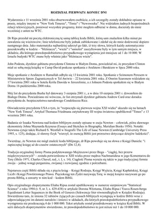 ROZDZIAŁ PIERWSZY: KONIEC DNI

Wydarzenia z 11 września 2001 roku obserwowałem osobiście, a ich szczegóły zostały dokładnie opisane w
prasie, między innymi w "New York Timesie", "Timie" i "Newsweeku". Nie widziałem żadnych bezpośrednich
relacji telewizyjnych, ponieważ wszystkie programy, które mogłem odbierać w domu, docierały do mnie
wcześniej z anten na WTC.

Dr Rips przesłał mi pocztą elektroniczną tę samą tablicę kodu Biblii, którą sam znalazłem kilka minut po
zawaleniu się wieżowców; linie telefoniczne były jednak zablokowane i zdołał się do mnie dodzwonić dopiero
następnego dnia. Jako matematyka najbardziej uderzył go fakt, iż trzy słowa, których każdy automatycznie
poszukiwałby w kodzie – "bliźniacze", "wieże" i "samolot" zaszyfrowane były w tym samym miejscu, w
układzie, dla którego prawdopodobieństwo przypadkowego wystąpienia jest mniejsze od 1 do 10 000. W
Izraelu budynki WTC znane były właśnie jako "bliźniacze wieże".

John Podesta, dyrektor gabinetu prezydenta Clintona w Białym Domu, powiedział mi, że prezydent Clinton
miał ze sobą moją książkę w Camp David podczas spotkania z Arafatem i Barakiem w lipcu 2000 roku.

Moje spotkanie z Arafatem w Ramallah odbyło się 13 kwietnia 2001 roku. Spotkanie z Szimonem Peresem w
Ministerstwie Spraw Zagranicznych w Tel Awiwie – 22 kwietnia 2001 roku. Z Omrim Szaronem widziałem się
17 kwietnia 2001 roku w hotelu Króla Dawida w Jerozolimie, a z Johnem Podesta spotkałem się w Białym
Domu 16 października 2000 roku.

Mój list do prezydenta Busha był datowany 3 sierpnia 2001 r., a w dniu 10 sierpnia 2001 r. dzwoniłem do
Białego Domu. Powiedziano mi wówczas, że list otrzymali dyrektor gabinetu Andrew Card oraz doradca
prezydenta ds. bezpieczeństwa narodowego Condoleezza Rice.

Oświadczenie prezydenta USA o tym, że "rozpoczęła się pierwsza wojna XXI wieku" ukazało się na łamach
"New York Timesa". Artykuł Thomasa Friedmana zatytułowany III wojna światowa opublikował "Times" z 13
września 2001 roku.

Badania sir Izaaka Newtona nad kodem biblijnym zostały opisane w eseju Newton – człowiek, pióra sławnego
ekonomisty Johna Maynarda Keynesa (Essays and Sketches in Biography, Meridian Books 1956). Notatki
Newtona cytuje także Richard S. Westfall w biografii The Life of lsaac Newton (Cambridge University Press
1993, s. 125), dodając, iż sławny fizyk "wierzył, że esencją Biblii jest proroctwo dotyczące dziejów ludzkości".

Twierdząc, że Newton nie mógł znaleźć kodu biblijnego, dr Rips powołuje się na słowa z Księgi Daniela: "i
zapieczętuj księgę aż do czasów ostatecznych" (Dn 12,4).

Tradycja oryginalnej formy Pisma podyktowanego Mojżeszowi przez Boga – "ciągłej, bez przerw
międzywyrazowych" – została potwierdzona w XIII wieku przez mędrca Nachmanidesa w jego Komentarzu do
Tory (Shilo 1971, Charles Chaveł, red., t. I, s. 14). Ciągłość Pisma wyraża się także w jego tradycyjnej formie
zwoju – jednej wstęgi pergaminu, zwijanej i rozwijanej zgodnie z potrzebami.

Najstarsza część Biblii składa się z pięciu ksiąg – Księgi Rodzaju, Księgi Wyjścia, Księgi Kapłańskiej, Księgi
Liczb i Księgi Powtórzonego Prawa. Pięcioksiąg ten Żydzi nazywają Torą; w mojej książce nazywam go po
prostu Biblią, a zawarty w nim kod – kodem Biblii.

Opis oryginalnego eksperymentu Eliahu Ripsa został opublikowany w numerze sierpniowym "Statistical
Science" z roku 1994 (t. 9, nr 3, s. 429-438) w artykule Dorona Witztuma, Eliahu Ripsa i Yoava Rosen-berga
Equidistant Letter Seguences in the Book of Genesis (Sekwencje liter równoodległych w Księdze Rodzaju).
Stwierdzono tam, że imiona 32 rabinów żyjących po czasach biblijnych występują w kodzie Biblii wraz z
odpowiadającymi im datami narodzin i śmierci w układach, dla których prawdopodobieństwa przypadkowego
wystąpienia nie przekraczają 4 do 1 000 000. Tekst artykułu został przedrukowany w książce Kod Biblii. W
serii dalszych eksperymentów stwierdzono, że prawdopodobieństwo to jest niższe niż 1 do 10 000 000.
 