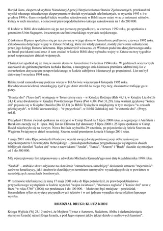 Harold Gans, ekspert od szyfrów Narodowej Agencji Bezpieczeństwa Stanów Zjednoczonych, przekazał mi
wyniki własnego niezależnego eksperymentu w dwóch wywiadach telefonicznych, w styczniu 1993 r. i w
grudniu 1996 r. Gans stwierdził także wspólne zakodowanie w Biblii nazw miast wraz z imionami rabinów,
którzy w nich mieszkali, i oszacował prawdopodobieństwo takiego zakodowania na 1 do 200 000.

O kodzie w Biblii dowiedziałem się po raz pierwszy przypadkowo, w czerwcu 1992 roku, po spotkaniu z
generałem Urim Saguyem, ówczesnym szefem izraelskiego wywiadu wojskowego.

Z doktorem Ripsem spotkałem się po raz pierwszy w jego domu w Jerozolimie pod koniec czerwca 1992 roku.
Zakodowania dotyczące wojny w Zatoce Perskiej, które mi wtedy pokazał, zostały pierwotnie odnalezione
przez jego kolegę Dorona Witztuma. Rips potwierdził wówczas, że Witztum podał mu datę pierwszego ataku
na Izrael pociskami scud oraz iż sam znalazł w kodzie Biblii datę wybuchu wojny w Zatoce na trzy tygodnie
przed rozpoczęciem działań wojennych.

Chaim Guri spotkał się ze mną w swoim domu w Jerozolimie l września 1994 roku. W godzinach wieczornych
zadzwonił do gabinetu premiera Icchaka Rabina, a następnego dnia kierowca premiera odebrał mój list z
ostrzeżeniem dotyczącym przepowiedzianego w kodzie zabójstwa i dostarczył go premierowi. List ten był
datowany l września 1994 roku.

Rabin został zamordowany podczas wiecu w Tel Awiwie wieczorem 4 listopada 1995 roku.
Dwudziestosześcioletni ortodoksyjny żyd Yigal Amir strzelił do niego trzy razy, dwukrotnie trafiając go w
plecy.

"Koniec dni" ("kres dni") występuje w Torze cztery razy – w Księdze Rodzaju (Rdz 49,1), w Księdze Liczb (Lb
24,14) oraz dwukrotnie w Księdze Powtórzonego Prawa (Pwt 4,30 i Pwt 31,29). Inny wariant językowy "końca
dni" pojawia się w Księdze Daniela (Dn 12,13) [w Biblii Tysiąclecia znajdujemy w tym miejscu "w czasach
późniejszych", w Biblii Warszawskiej – "w przyszłości", w Biblii Gdańskiej zaś: "w ostatnie dni". (Przyp.
red.)].

Prezydent CHnton zwołał spotkanie na szczycie w Camp David na 5 lipca 2000 roku, a negocjacje z Arafatem i
Barakiem zaczęły się 11 lipca. Mój list do Clintona był datowany 5 lipca 2000 r. 25 lipca spotkanie w Camp
David zakończyło się na niczym. Nowa Intifada wybuchła 29 września, po pojawieniu się Ariela Szarona na
Wzgórzu Świątynnym dzień wcześniej. Szaron został premierem Izraela 6 lutego 2001 roku.

1 maja 2001 roku Rips potwierdził końcowe wyniki swojej dwutygodniowej sesji obliczeniowej na
superkomputerze Uniwersytetu Hebrajskiego – prawdopodobieństwo przypadkowego wystąpienia dwóch
biblijnych określeń "końca dni" wraz z nazwiskami "Arafat", "Barak", "Szaron" i "Bush" okazało się mniejsze
od 1 do 500 000.

Mój opieczętowany list zdeponowany u adwokata Michaela Kennedy'ego nosi datę 6 października 1998 roku.

"Szahid" – arabskie słowo używane na określenie "zamachowca-samobójcy" dosłownie oznacza "męczennik";
zarówno Izraelczycy, jak i Arabowie określają tym terminem terrorystów wysadzających się w powietrze w
samobójczych zamachach bombowych.

W rozmowie telefonicznej ze mną 17 maja 2001 roku dr Rips potwierdził, że prawdopodobieństwo
przypadkowego wystąpienia w kodzie wyrażeń "wojna światowa", "atomowa zagłada" i "koniec dni" wraz z
frazą "w roku 5766" (2006) nie przekracza 1 do 100 000. – Może ono być mniejsze – powiedział. –
Sprawdziłem tylko sto tysięcy przypadkowych tekstów i w ani jednym wypadku nie uzyskałem lepszego
wyniku.

                                   ROZDZIAŁ DRUGI: KLUCZ KODU

Księga Wyjścia (Wj 24,10) mówi, że Mojżesz "[wraz z Aaronem, Nadabem, Abihu i siedemdziesięciu
starszymi Izraela] ujrzeli Boga Izraela, a pod Jego stopami jakby jakieś dzieło z szafirowych kamieni".
 