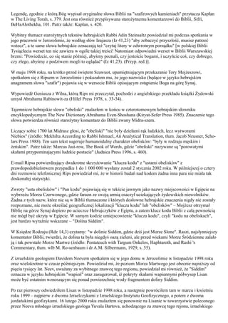 Legendę, zgodnie z którą Bóg wypisał oryginalne słowa Biblii na "szafirowych kamieniach" przytacza Kapłan
w The Living Torah, s. 379. Jest ona również przypisywana starożytnemu komentarzowi do Biblii, Sifri,
BeHaAlothekha, 101. Patrz także: Kapłan, s. 420.

Wybitny tłumacz starożytnych tekstów hebrajskich Rabbi Adin Steinsaltz powiedział mi podczas spotkania w
jego pracowni w Jerozolimie, że według słów Izajasza (Iz 41,23) "aby zobaczyć przyszłość, musisz patrzeć
wstecz", a te same słowa hebrajskie oznaczają też "czytaj litery w odwrotnym porządku" [w polskiej Biblii
Tysiąclecia werset ten nie zawiera w ogóle takiej treści! Natomiast odpowiedni werset w Biblii Warszawskiej
brzmi: "Powiedzcie, co się stanie później, abyśmy poznali, czy jesteście bogami, i uczyńcie coś, czy dobrego,
czy złego, abyśmy z podziwem mogli to oglądać" (Iz 41,23). (Przyp. red.)].

W maju 1998 roku, na krótko przed świętem Szawuot, upamiętniającym przekazanie Tory Mojżeszowi,
spotkałem się z Ripsem w Jerozolimie i pokazałem mu, że jego nazwisko (będące w języku hebrajskim
anagramem słowa "szafir") pojawia się w wersecie Biblii opisującym zstąpienie Boga na górę Synaj.

Wypowiedź Geniusza z Wilna, którą Rips mi przeczytał, pochodzi z angielskiego przekładu książki Żydowski
umysł Abrahama Rabinowit-za (Hillel Press 1978, s. 33-34).

Tajemnicze hebrajskie słowo "obeliski" znalazłem w końcu w czterotomowym hebrajskim słowniku
encyklopedycznym The New Dictionary Abrahama Even-Shoshana (Kiryat-Sefer Press 1985). Znaczenie tego
słowa potwierdza również starożytny komentarz do Biblii zwany Midra-szem.

Liczący sobie 1700 lat Midrasz głosi, że "obeliski" "nie były dziełami rąk ludzkich, lecz wytworami
Niebios" (źródło: Mekhilta According to Rabbi Ishmael, Ań Analytical Translation, tłum. Jacob Neusner, Scho-
lars Press 1988). Ten sam tekst sugeruje humanoidalny charakter obelisków: "były w rodzaju męskim i
żeńskim". Patrz także: Marcus Jast-row, The Book of Words, gdzie "obeliski" nazywane są "porowatymi
skałami przypominającymi ludzkie postacie" (Judaica Press 1996, s. 460).

E-mail Ripsa potwierdzający dwukrotne skrzyżowanie "klucza kodu" z "ustami obelisków" z
prawdopodobieństwem przypadku 1 do 1 000 000 wysłany został 2 stycznia 2002 roku. W późniejszej o cztery
dni rozmowie telefonicznej Rips powiedział mi, że w historii badań nad kodem żadna inna para nie miała tak
doskonałej statystyki.

Zwroty "usta obelisków" i "Pan kodu" pojawiają się w tekście jawnym jako nazwy miejscowości w Egipcie na
wybrzeżu Morza Czerwonego, gdzie faraon ze swoją armią osaczył uciekających żydowskich niewolników.
Żadna z tych nazw, które nie są w Biblii tłumaczone i których dosłowne hebrajskie znaczenia nigdy nie zostały
rozpoznane, nie może określać geograficznej lokalizacji "klucza kodu" lub "obelisków" – Mojżesz otrzymał
Biblię na górze Synaj dopiero po ucieczce Hebrajczyków z Egiptu, a zatem klucz kodu Biblii z całą pewnością
nie mógł być ukryty w Egipcie. W samym kodzie umiejscowienie "klucza kodu", czyli "kodu na obeliskach",
jest bardzo wyraźnie wskazane – "Dolina Siddim".

W Księdze Rodzaju (Rdz 14,3) czytamy: "w dolinie Siddim, gdzie dziś jest Morze Słone". Raszi, najsłynniejszy
komentator Biblii, twierdzi, że dolina ta była niegdyś oazą zieleni, ale przed wiekami Morze Śródziemne zalało
ją i tak powstało Morze Martwe (źródło: Pentateuch with Targum Onkelos, Haphtaroth, and Rashi 's
Commentary, tłum. wlb M. Ro-senbaum i dr A.M. Silbermann, 1929, s. 55).

Z izraelskim geologiem Davidem Neevem spotkałem się w jego domu w Jerozolimie w listopadzie 1998 roku
oraz wielokrotnie w czasie późniejszym. Powiedział mi, że poziom Morza Martwego jest obecnie najniższy od
pięciu tysięcy lat. Neev, uważany za wybitnego znawcę tego regionu, powiedział mi również, że "Siddim"
oznacza w języku hebrajskim "wapień" oraz zasugerował, iż pokryty skałami wapiennymi półwysep Lisan
może być ostatnim wznoszącym się ponad powierzchnię wody fragmentem doliny Siddim.

Po raz pierwszy odwiedziłem Lisan w listopadzie 1998 roku, a następnie powróciłem tam w marcu i kwietniu
roku 1999 – najpierw z dwoma Izraelczykami z Izraelskiego Instytutu Geofizycznego, a potem z dwoma
jordańskimi geofizykami. 16 lutego 2000 roku znalazłem się ponownie na Lisanie w towarzystwie poleconego
przez Neeva młodego izraelskiego geologa Yuvala Bartova, uchodzącego za znawcę tego rejonu, izraelskiego
 