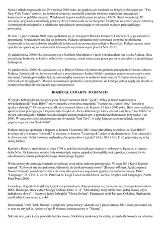 Nowa Intifada rozpoczęła się 29 września 2000 roku, po piątkowych modłach na Wzgórzu Świątynnym. "The
New York Times" donosił, że żołnierze izraelscy zastrzelili czterech młodych mężczyzn rzucających
kamieniami w pobliżu meczetu. Wiadomość tę potwierdziła prasa izraelska i CNN. Dzień wcześniej, 28
września, przywódca izraelskiej prawicy Ariel Szaron udał się na Wzgórze Świątynne na czele tysiąca żołnierzy
i uzbrojonych policjantów z oddziałów specjalnych, prowokując w ten sposób wybuch palestyńskiego
powstania.

W dniu 12 października 2000 roku spotkałem się ze szwagrem Bara-ka Doronem Cohenem w jego kancelarii
prawniczej. Przekazałem mu list do premiera. Podczas spotkania mój rozmówca otrzymał telefoniczną
wiadomość o linczu na dwóch izraelskich żołnierzach na posterunku policji w Ramallah. Podany przeze mnie
opis linczu opiera się na materiałach filmowych wyemitowanych przez CNN i BBC.

10 października 2000 roku spotkałem się z Nabiłem Sha'athem w Gazie i przekazałem mu list do Arafata. Dwa
dni później budynek, w którym odbyliśmy rozmowę, został zniszczony przez pocisk wystrzelony z izraelskiego
helikoptera.

16 października 2000 roku spotkałem się w Białym Domu z dyrektorem gabinetu prezydenta Clintona Johnem
Podestą. Powiedział mi, że rozmawiał już z prezydentem o kodzie Biblii i zamierza ponownie poruszyć z nim
ten temat. Podestą powiedział też, że sam mógłby uwierzyć w realność kodu oraz że "Cłinton również jest
człowiekiem religijnym". Obiecał zaaranżować spotkanie z prezydentem, do którego jednak nigdy nie doszło w
ostatnich burzliwych miesiącach jego urzędowania.

                                 ROZDZIAŁ CZWARTY: TO ISTNIEJE

W języku hebrajskim nazwa półwyspu "Lisan" oznacza także "język". Pełny przekaz zakodowania
równoległego do "kodu Biblii" ma w związku z tym dwa znaczenia: "istnieje na Lisanie" oraz "istnieje w
języku człowieka". O tym nowym odkryciu rozmawiałem z dr. Ripsem 11 lipca 2000 roku. Było ono rezultatem
spostrzeżenia pracującego z Ripsem informatyka dr. Alexa Rotenberga, który znalazł całą frazę "kod Biblii" w
dwóch sekwencjach o bardzo małym odstępie międzyznakowym, z prawdopodobieństwem przypadku 1 do
5000. W rzeczywistości zakodowane jest wyrażenie "kod Tory", w całej książce używam jednak bardziej
popularnego zwrotu "kod Biblii".

Podczas mojego spotkania z Ripsem w Izraelu 5 kwietnia 2001 roku odkryliśmy wspólnie, że "kod Biblii"
krzyżuje się z wyrazem "słownik" w miejscu, w którym "Lisan/język" pojawia się dwukrotnie. Rips zauważył,
że dwa wersety Biblii mówiące najbardziej bezpośrednio o Języku" (Rdz 10,5 i Rdz 11,6) pojawiają się w tej
samej tablicy.

Kamień z Rosetty znaleziono w roku 1799 w pobliżu niewielkiego miasta w północnym Egipcie, w rejonie
delty Nilu. Na kamieniu wyryte były równoległe napisy egipskie (hieroglificzne) i greckie, co umożliwiło
odcyfrowanie pisma piktograficznego starożytnego Egiptu.

Wielu uczonych postuluje istnienie wspólnego wszystkim ludziom protojęzyka. W roku 1871 Karol Darwin
napisał: "Człowiek ma instynktowną skłonność do artykułowanej mowy" (Descent ofMan). Językoznawca
Noam Chomsky ponad czterdzieści lat temu jako pierwszy sugerował genetyczne korzenie mowy. Patrz:
"Language" 35, 1959, s. 26-58. Patrz także: Luigi Luca Cavalli-Sforza, Genes, Peoples, and Languages, North
Print Press 2000.

Twierdząc, iż język hebrajski był językiem pierwotnym, Rips powołuje się na najszerzej znanego komentatora
Biblii Rasziego, który cytuje Księgę Rodzaju (Rdz 11,1): "Mieszkańcy całej ziemi mieli jedną mowę, czyli
jednakowe słowa" – i nazywa język hebrajski "Mową Świętą". Pentateuch with Tar gum Onkelos, Haphtaroth,
and Rashi's Commentary, s. 44.

Doniesienie "New York Timesa" o odkryciu "genu mowy" ukazało się 4 października 2001 roku; powołano się
w nim na artykuł dr. Antho-ny'ego P Monaco zamieszczony w "Naturę".

Nikt nie wie, jak i kiedy powstała ludzka mowa. Niektórzy naukowcy twierdzą, że znaleźli dowody na istnienie
 