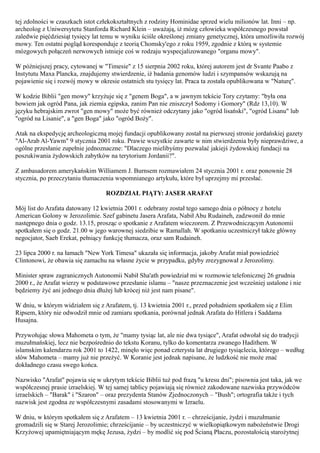 tej zdolności w czaszkach istot człekokształtnych z rodziny Hominidae sprzed wielu milionów lat. Inni – np.
archeolog z Uniwersytetu Stanforda Richard Klein – uważają, iż mózg człowieka współczesnego powstał
zaledwie pięćdziesiąt tysięcy lat temu w wyniku ściśle określonej zmiany genetycznej, która umożliwiła rozwój
mowy. Ten ostatni pogląd koresponduje z teorią Chomsky'ego z roku 1959, zgodnie z którą w systemie
mózgowych połączeń nerwowych istnieje coś w rodzaju wyspecjalizowanego "organu mowy".

W późniejszej pracy, cytowanej w "Timesie" z 15 sierpnia 2002 roku, której autorem jest dr Svante Paabo z
Instytutu Maxa Plancka, znajdujemy stwierdzenie, iż badania genomów ludzi i szympansów wskazują na
pojawienie się i rozwój mowy w okresie ostatnich stu tysięcy lat. Praca ta została opublikowana w "Naturę".

W kodzie Biblii "gen mowy" krzyżuje się z "genem Boga", a w jawnym tekście Tory czytamy: "była ona
bowiem jak ogród Pana, jak ziemia egipska, zanim Pan nie zniszczył Sodomy i Gomory" (Rdz 13,10). W
języku hebrajskim zwrot "gen mowy" może być również odczytany jako "ogród lisański", "ogród Lisanu" lub
"ogród na Lisanie", a "gen Boga" jako "ogród Boży".

Atak na ekspedycję archeologiczną mojej fundacji opublikowany został na pierwszej stronie jordańskiej gazety
"Al-Arab Al-Yawm" 9 stycznia 2001 roku. Prawie wszystkie zawarte w nim stwierdzenia były nieprawdziwe, a
ogólne przesłanie zupełnie jednoznaczne: "Dlaczego mielibyśmy pozwalać jakiejś żydowskiej fundacji na
poszukiwania żydowskich zabytków na terytorium Jordanii?".

Z ambasadorem amerykańskim Williamem J. Burnsem rozmawiałem 24 stycznia 2001 r. oraz ponownie 28
stycznia, po przeczytaniu tłumaczenia wspomnianego artykułu, które był uprzejmy mi przesłać.

                                  ROZDZIAŁ PIĄTY: JASER ARAFAT

Mój list do Arafata datowany 12 kwietnia 2001 r. odebrany został tego samego dnia o północy z hotelu
American Golony w Jerozolimie. Szef gabinetu Jasera Arafata, Nabił Abu Rudaineh, zadzwonił do mnie
następnego dnia o godz. 13.15, prosząc o spotkanie z Arafatem wieczorem. Z Przewodniczącym Autonomii
spotkałem się o godz. 21.00 w jego warownej siedzibie w Ramallah. W spotkaniu uczestniczył także główny
negocjator, Saeb Erekat, pełniący funkcję tłumacza, oraz sam Rudaineh.

23 lipca 2000 r. na łamach "New York Timesa" ukazała się informacja, jakoby Arafat miał powiedzieć
Clintonowi, że obawia się zamachu na własne życie w przypadku, gdyby zrezygnował z Jerozolimy.

Minister spraw zagranicznych Autonomii Nabił Sha'ath powiedział mi w rozmowie telefonicznej 26 grudnia
2000 r., że Arafat wierzy w podstawowe przesłanie islamu – "nasze przeznaczenie jest wcześniej ustalone i nie
będziemy żyć ani jednego dnia dłużej lub krócej niż jest nam pisane".

W dniu, w którym widziałem się z Arafatem, tj. 13 kwietnia 2001 r., przed południem spotkałem się z Elim
Ripsem, który nie odwodził mnie od zamiaru spotkania, porównał jednak Arafata do Hitlera i Saddama
Husajna.

Przywołując słowa Mahometa o tym, że "mamy tysiąc lat, ale nie dwa tysiące", Arafat odwołał się do tradycji
muzułmańskiej, lecz nie bezpośrednio do tekstu Koranu, tylko do komentarza zwanego Hadithem. W
islamskim kalendarzu rok 2001 to 1422, minęło więc ponad czterysta lat drugiego tysiąclecia, którego – według
słów Mahometa – mamy już nie przeżyć. W Koranie jest jednak napisane, że ludzkość nie może znać
dokładnego czasu swego końca.

Nazwisko "Arafat" pojawia się w ukrytym tekście Biblii tuż pod frazą "u kresu dni"; pisownia jest taka, jak we
współczesnej prasie izraelskiej. W tej samej tablicy pojawiają się również zakodowane nazwiska przywódców
izraelskich – "Barak" i "Szaron" – oraz prezydenta Stanów Zjednoczonych – "Bush"; ortografia także i tych
nazwisk jest zgodna ze współczesnymi zasadami stosowanymi w Izraelu.

W dniu, w którym spotkałem się z Arafatem – 13 kwietnia 2001 r. – chrześcijanie, żydzi i muzułmanie
gromadzili się w Starej Jerozolimie; chrześcijanie – by uczestniczyć w wielkopiątkowym nabożeństwie Drogi
Krzyżowej upamiętniającym mękę Jezusa, żydzi – by modlić się pod Ścianą Płaczu, pozostałością starożytnej
 