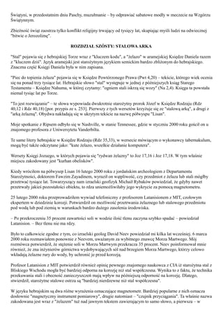 Świątyni, w przedostatnim dniu Paschy, muzułmanie – by odprawiać sabatowe modły w meczecie na Wzgórzu
Świątynnym.

Zbieżność świąt zaostrza tylko konflikt religijny trwający od tysięcy lat, skupiając myśli ludzi na odwiecznej
"bitwie o Jerozolimę".

                                 ROZDZIAŁ SZÓSTY: STALOWA ARKA

"Stal" pojawia się z hebrajskiej Torze wraz z "kluczem kodu", a "żelazo" w aramejskiej Księdze Daniela razem
z "kluczem dziś". Język aramejski jest starożytnym językiem semickim bardzo zbliżonym do hebrajskiego.
Znaczna część Księgi Daniela była w nim zapisana.

"Piec do topienia żelaza" pojawia się w Księdze Powtórzonego Prawa (Pwt 4,20) – tekście, którego wiek ocenia
się na ponad trzy tysiące lat. Hebrajskie słowo "stal" występuje w jednej z późniejszych ksiąg Starego
Testamentu – Księdze Nahuma, w której czytamy: "ogniem stali iskrzą się wozy" (Na 2,4). Księga ta powstała
niemal tysiąc lat po Torze.

"To jest rozwiązanie" – te słowa wypowiada dwukrotnie starożytny prorok Józef w Księdze Rodzaju (Rdz
40,12 i Rdz 40,18) [por. przypis ze s. 253]. Pierwszy z tych wersetów krzyżuje się ze "stalową arką", a drugi z
"arką żelazną". Obydwa nakładają się w ukrytym tekście na nazwę półwyspu "Lisan".

Moje spotkanie z Ripsem odbyło się w Nashville, w stanie Tennessee, gdzie w styczniu 2000 roku gościł on u
znajomego profesora z Uniwersytetu Vanderbilta.

Te same litery hebrajskie w Księdze Rodzaju (Rdz 35,33), w wersecie mówiącym o wykonawcy tabernakulum,
mogą być także odczytane jako: "kute żelazo, wszelkie działanie komputera".

Wersety Księgi Jozuego, w których pojawia się "rydwan żelazny" to Joz 17,16 i Joz 17,18. W tym właśnie
miejscu zakodowany jest "kurhan obelisków".

Kiedy wróciłem na półwysep Lisan 16 lutego 2000 roku z jordańskim archeologiem z Departamentu
Starożytności, doktorem Fawzim Zayadinem, wyraził on wątpliwość, czy przedmiot z żelaza lub stali mógłby
przetrwać tysiące lat. Towarzyszący nam izraelski geofizyk Michaił Rybaków powiedział, że gdyby nawet
przetrwały jakieś pozostałości obiektu, to rdza uniemożliwiłaby jego wykrycie za pomocą magnetometru.

25 lutego 2000 roku przeprowadziłem wywiad telefoniczny z profesorem Latanisionem z MIT, czołowym
ekspertem w dziedzinie korozji. Potwierdził on możliwość przetrwania żelaznego lub stalowego przedmiotu
pod wodą lub pod ziemią w warunkach bardzo dużego zasolenia środowiska.

– Po przekroczeniu 35 procent zawartości soli w wodzie ilość tlenu zaczyna szybko spadać – powiedział
Latanision. – Bez tlenu nie ma rdzy.

Było to całkowicie zgodne z tym, co izraelski geolog David Neev powiedział mi kilka lat wcześniej. 6 marca
2000 roku rozmawiałem ponownie z Neevem, uważanym za wybitnego znawcę Morza Martwego. Mój
rozmówca potwierdził, że stężenie soli w Morzu Martwym przekracza 35 procent. Neev poinformował mnie
również, że zna inżynierów górnictwa wydobywających sól nad brzegiem Morza Martwego, którzy celowo
wkładają żelazne rury do wody, by uchronić je przed korozją.

Profesor Latanision z MIT potwierdził również opinię pewnego znajomego naukowca z CIA iż starożytna stal z
Bliskiego Wschodu mogła być bardziej odporna na korozję niż stal współczesna. Wynika to z faktu, że technika
przekuwania stali i obecność zanieczyszczeń mają wpływ na późniejszą odporność na korozję. Dlatego,
stwierdził, starożytne stalowe ostrza są "bardziej nierdzewne niż stal współczesna".

W języku hebrajskim są dwa różne wyrażenia oznaczające magnetometr. Bardziej popularne z nich oznacza
dosłownie "magnetyczny instrument pomiarowy", drugie natomiast – "czujnik przyciągania". Ta właśnie nazwa
zakodowana jest wraz z "żelazem" tuż nad jawnym tekstem zawierającym to samo słowo, a pierwsza – w
 