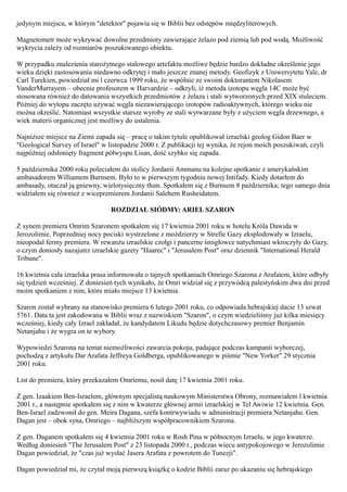 jedynym miejscu, w którym "detektor" pojawia się w Biblii bez odstępów międzyliterowych.

Magnetometr może wykrywać dowolne przedmioty zawierające żelazo pod ziemią lub pod wodą. Możliwość
wykrycia zależy od rozmiarów poszukiwanego obiektu.

W przypadku znalezienia starożytnego stalowego artefaktu możliwe będzie bardzo dokładne określenie jego
wieku dzięki zastosowaniu niedawno odkrytej i mało jeszcze znanej metody. Geofizyk z Uniwersytetu Yale, dr
Carl Turekien, powiedział mi l czerwca 1999 roku, że wspólnie ze swoim doktorantem Nikolasem
VanderMurrayem – obecnie profesorem w Harvardzie – odkryli, iż metoda izotopu węgla 14C może być
stosowana również do datowania wszystkich przedmiotów z żelaza i stali wytworzonych przed XIX stuleciem.
Później do wytopu zaczęto używać węgla niezawierającego izotopów radioaktywnych, którego wieku nie
można określić. Natomiast wszystkie starsze wyroby ze stali wytwarzane były z użyciem węgla drzewnego, a
wiek materii organicznej jest możliwy do ustalenia.

Najniższe miejsce na Ziemi zapada się – pracę o takim tytule opublikował izraelski geolog Gidon Baer w
"Geological Survey of Israel" w listopadzie 2000 r. Z publikacji tej wynika, że rejon moich poszukiwań, czyli
najpóźniej odsłonięty fragment półwyspu Lisan, dość szybko się zapada.

5 października 2000 roku poleciałem do stolicy Jordanii Ammanu na kolejne spotkanie z amerykańskim
ambasadorem Williamem Burnsem. Było to w pierwszym tygodniu nowej Intifady. Kiedy dotarłem do
ambasady, otaczał ją gniewny, wielotysięczny tłum. Spotkałem się z Burnsem 8 października; tego samego dnia
widziałem się również z wicepremierem Jordanii Salehem Rusheidatem.

                                 ROZDZIAŁ SIÓDMY: ARIEL SZARON

Z synem premiera Omrim Szaronem spotkałem się 17 kwietnia 2001 roku w hotelu Króla Dawida w
Jerozolimie. Poprzedniej nocy pociski wystrzelone z moździerzy w Strefie Gazy eksplodowały w Izraelu,
nieopodal fermy premiera. W rewanżu izraelskie czołgi i pancerne śmigłowce natychmiast wkroczyły do Gazy,
o czym doniosły nazajutrz izraelskie gazety "Haarec" i "Jerusalem Post" oraz dziennik "International Herald
Tribune".

16 kwietnia cała izraelska prasa informowała o tajnych spotkaniach Omriego Szarona z Arafatem, które odbyły
się tydzień wcześniej. Z doniesień tych wynikało, że Omri widział się z przywódcą palestyńskim dwa dni przed
moim spotkaniem z nim, które miało miejsce 13 kwietnia.

Szaron został wybrany na stanowisko premiera 6 lutego 2001 roku, co odpowiada hebrajskiej dacie 13 szwat
5761. Data ta jest zakodowana w Biblii wraz z nazwiskiem "Szaron", o czym wiedzieliśmy już kilka miesięcy
wcześniej, kiedy cały Izrael zakładał, że kandydatem Likudu będzie dotychczasowy premier Benjamin
Netanjahu i że wygra on te wybory.

Wypowiedzi Szarona na temat niemożliwości zawarcia pokoju, padające podczas kampanii wyborczej,
pochodzą z artykułu Dar Arafata Jeffreya Goldberga, opublikowanego w piśmie "New Yorker" 29 stycznia
2001 roku.

List do premiera, który przekazałem Omriemu, nosił datę 17 kwietnia 2001 roku.

Z gen. Izaakiem Ben-Israelem, głównym specjalistą naukowym Ministerstwa Obrony, rozmawiałem l kwietnia
2001 r., a następnie spotkałem się z nim w kwaterze głównej armii izraelskiej w Tel Awiwie 12 kwietnia. Gen.
Ben-Israel zadzwonił do gen. Meira Dagana, szefa kontrwywiadu w administracji premiera Netanjahu. Gen.
Dagan jest – obok syna, Omriego – najbliższym współpracownikiem Szarona.

Z gen. Daganem spotkałem się 4 kwietnia 2001 roku w Rosh Pina w północnym Izraelu, w jego kwaterze.
Według doniesień "The Jerusalem Post" z 23 listopada 2000 r., podczas wiecu antypokojowego w Jerozolimie
Dagan powiedział, że "czas już wysłać Jasera Arafata z powrotem do Tunezji".

Dagan powiedział mi, że czytał moją pierwszą książkę o kodzie Biblii zaraz po ukazaniu się hebrajskiego
 