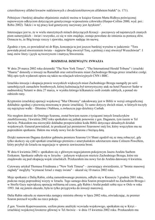czteroliterowy alfabet kwasów nukleinowych z dwudziestoliterowym alfabetem białek" (s. 171).

Pełniejsze i bardziej aktualne objaśnienie znaleźć można w książce Genom Matta Ridłeya poświęconej
najnowszym odkryciom dotyczącym genetycznego wyposażenia człowieka (Harper-Collins 2000, wyd. poi.:
Rebis 2002). Także i w tej pracy kod genetyczny nazywany jest Językiem".

Interesujące jest to, że w wielu starożytnych mitach dotyczących Kreacji – począwszy od najstarszych znanych
pism sumeryjskich – świat i wszystko, co się w nim znajduje, zostaje powołane do istnienia za pomocą słów.
Oznacza to, że Bóg kreuje rzeczy i zjawiska, najpierw nadając im nazwę.

Zgodnie z tym, co powiedział mi dr Rips, koncepcja ta jest jeszcze bardziej wyraźna w judaizmie: "Tora
powstała przed stworzeniem świata – najpierw Bóg stworzył Torę, a później z niej stworzył Wszechświat". I
tutaj znów litery i język są tworzywem i matrycą Stworzenia.

                                  ROZDZIAŁ DZIEWIĄTY: INWAZJA

W dniu 29 marca 2002 roku dzienniki "The New York Times", "The International Herald Tribune" i izraelski
"Haarec" donosiły o inwazji na Ramallah oraz ostrzeliwaniu miast Zachodniego Brzegu przez izraelskie czołgi.
Mój opis tych wydarzeń opiera się także na relacjach telewizyjnych CNN i BBC.

Izraelska inwazja i okupacja prawie wszystkich większych miast Zachodniego Brzegu nastąpiły po serii
samobójczych zamachów bombowych, której kulminacją był terrorystyczny atak na hotel Passover Seder w
nadmorskiej Netanii w dniu 27 marca, w wyniku którego kilkanaście osób zostało zabitych, a ponad sto
odniosło rany.

Kryptonim izraelskiej operacji wojskowej "Mur Obronny" zakodowany jest w Biblii w wersji ortograficznej
dokładnie zgodnej z pisownią stosowaną w prasie izraelskiej. To samo dotyczy dwóch miast, w których toczyły
się najcięższe walki – Dżeninu i Nablusu, a zwłaszcza jego dzielnicy Casbah.

Nie mogłem dotrzeć do Omriego Szarona, został bowiem razem z tysiącami innych Izraelczyków
zmobilizowany, l kwietnia 2002 roku spotkałem się jednak ponownie z gen. Daganem, tym razem w Tel
Awiwie. Pokazałem mu niezwykle dokładne przepowiednie kodu Biblii dotyczące aktualnych działań
wojskowych. Generał powiedział, że przekazał już premierowi Szaronowi mój list, który wręczyłem mu na
poprzednim spotkaniu. Dałem mu wtedy nowy list do Szarona z bieżącą datą.

Dzięki namowom Dagana dyrektor gabinetu premiera Szarona Uri Shani zgodził się ze mną zobaczyć, gdy
tylko skończy się cykl spotkań izraelskiego premiera z amerykańskim sekretarzem stanu Colinem Powelłem,
który przybył do Izraela na negocjacje w sprawie zawieszenia broni.

W dniu 6 kwietnia 2002 r. spotkałem się z głównym negocjatorem pokojowym Jasera Arafata Saebem
Erekatem. Spotkanie odbyło się w Jerychu – jedynym większym mieście Zachodniego Brzegu, które nie
znajdowało się pod okupacją wojsk izraelskich. Przekazałem mu nowy list do Arafata datowany 6 kwietnia.

Cytowany artykuł Thomasa Friedmana z "New York Timesa" – zawierający stwierdzenie, iż "bronie masowej
zagłady" mogłyby "wymazać Izrael z mapy świata" – ukazał się 10 marca 2002 roku.

Moje spotkanie z Dalią Rabin, córką zamordowanego premiera, odbyło się w Knesecie 3 grudnia 2001 roku,
podczas mojej poprzedniej wizyty w Izraelu. Tego samego dnia Szaron przeprowadził na Zachodnim Brzegu i
w Strefie Gazy największą operację militarną od czasu, gdy Rabin i Arafat podali sobie ręce w Oslo w roku
1993. Jak się potem okazało, była to tylko przygrywka do inwazji marcowej.

Dalia Rabin odeszła ze stanowiska zastępcy ministra obrony w lipcu 2002 roku, oświadczając, że premier
Szaron porzucił wysiłki na rzecz pokoju.

Z gen. Yossim Kuperwasserem, szefem pionu analityki wywiadu wojskowego, spotkałem się w Kiryi –
izraelskiej wojskowej kwaterze głównej w Tel Awiwie – w dniu 15 kwietnia 2002 roku. Przekazałem mu
 