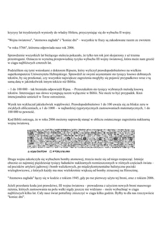 kryzysy lat trzydziestych wyniosły do władzy Hitlera, przyczyniając się do wybuchu II wojny.

"Wojna światowa", "atomowa zagłada" i "koniec dni" – wszystkie te frazy są zakodowane razem ze zwrotem

"w roku 5766", któremu odpowiada nasz rok 2006.

Sprawdzenie wszystkich lat bieżącego stulecia pokazało, że tylko ten rok jest skojarzony z aż trzema
przestrogami. Oznacza to wyraźną przepowiednię ryzyka wybuchu III wojny światowej, która może nam grozić
w ciągu najbliższych czterech lat.

Podzieliłem się tymi wnioskami z doktorem Ripsem, który wyliczył prawdopodobieństwo na wielkim
superkomputerze Uniwersytetu Hebrajskiego. Sprawdził ze swymi asystentami sto tysięcy losowo dobranych
tekstów, by się przekonać, czy wszystkie największe zagrożenia mogłyby się pojawić przypadkowo wraz z tą
samą datą w jakimkolwiek innym tekście niż Biblia.

– 1 do 100 000 – tak brzmiała odpowiedź Ripsa. – Przeszukałem sto tysięcy wybranych metodą losową
tekstów. Interesujące nas słowa występują razem wyłącznie w Biblii. Nie może to być przypadek. Ktoś
intencjonalnie umieścił w Torze ostrzeżenie.

Wynik ten wykluczał jakiekolwiek wątpliwości. Prawdopodobieństwo 1 do 100 uważa się za bliskie zeru w
zwykłych obliczeniach, a 1 do 1000 – w najbardziej rygorystycznych zastosowaniach matematycznych, 1 do
100 000 to pewność.

Kod Biblii ostrzega, że w roku 2006 możemy naprawdę stanąć w obliczu ostatecznego zagrożenia nuklearną
wojną światową.




Druga wojna zakończyła się wybuchem bomby atomowej, trzecia może się od niego rozpocząć. Istnieje
obecnie co najmniej pięćdziesiąt tysięcy ładunków nuklearnych rozmieszczonych w różnych częściach świata –
od pocisków artylerii jądrowej i bomb walizkowych, po międzykontynentalne balistyczne pociski
wielogłowicowe, z których każdy ma moc wielokrotnie większą od bomby zrzuconej na Hiroszimę.

"Atomowa zagłada" łączy się w kodzie z rokiem 1945, gdy po raz pierwszy użyto tej broni, oraz z rokiem 2006.

Jeżeli przesłanie kodu jest prawdziwe, III wojna światowa – prowadzona z użyciem nowych broni masowego
rażenia, których zastosowania na polu walki nigdy jeszcze nie widziano – może wybuchnąć w ciągu
najbliższych kilku lat. Cały nasz świat potrafimy zniszczyć w ciągu kilku godzin. Byłby to dla nas rzeczywiście
"koniec dni".
 