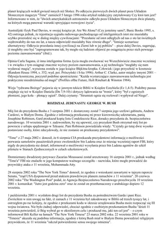 planet krążących wokół gwiazd innych niż Słońce. Po odkryciu pierwszych dwóch planet poza Układem
Słonecznym magazyn "Time" zamieścił 5 lutego 1996 roku artykuł redakcyjny zatytułowany Czy ktoś tam jest?
Informowano w nim, że "dwóch amerykańskich astronomów odkryło poza Układem Słonecznym dwie planety,
na których mogą panować warunki sprzyjające rozwojowi życia".

Australijski fizyk Paul Davies, w swojej książce pt. Are We Alone? (Czy jesteśmy sami?, Basic Books 1995, s.
42) ostrzega jednak, że rejestracja sygnału radiowego pochodzącego od inteligentnych istot nie musiałaby
szybko przerodzić się w dialog między cywilizacjami: "Przesłanie od istot odległych od nas o sto lat świetlnych
wędrowałoby do nas sto lat, a nasza odpowiedź musiałaby biec równie długo". "Istnieje scenariusz
alternatywny: Odkrycie przesłania innej cywilizacji na Ziemi lub w jej pobliżu" – pisze dalej Davies, sugerując,
iż mogłoby ono być "zaprogramowane tak, by mogło się ludziom objawić po osiągnięciu przez nich pewnego
poziomu zaawansowania" (ibid.).

Opinia Carla Sagana, iż inna inteligentna forma życia mogła ewoluować we Wszechświecie znacznie wcześniej
i w związku z tym osiągnąć znacznie wyższy poziom zaawansowania, a jej technologia "mogłaby się nam
wydawać magią", wyrażona została w jego książce Błękitna kropka. Człowiek i jego przyszłość w kosmosie
(Random House 1994, s. 352; wyd. poi. Prószyński i S-ka 1996). Arthur C. Clarke, autor między innymi 2001 –
Odyseja kosmiczna, poczynił podobne spostrzeżenie: "Każda wystarczająco zaawansowana technologia jest
praktycznie nieodróżnialna od magii" (Profiles ofthe Future, Holt Rinehart & Winston 1984).

Wizja "rydwanu Bożego" pojawia się w jawnym tekście Biblii w Księdze Ezechiela (Ez 1,4-5). Podobny passus
znajduje się też w Księdze Daniela (Dn 7,9-10) i dotyczy lądowania na "tronie", który "był z ognistych
płomieni, jego koła – płonący ogień". Dalej czytamy: "Strumień ognia się rozlewał i wypływał od Niego".

                             ROZDZIAŁ JEDENASTY: GEORGE W. BUSH

Mój list do prezydenta Busha z 3 sierpnia 2001 r. dostarczony został 7 sierpnia jego szefowi gabinetu, Andrew
Cardowi, w Białym Domu. Zgodnie z informacją przekazaną mi przez kierowniczkę sekretariatu, panią
Josephine Robinson, Gard przekazał kopię listu Condoleezzie Rice, doradcy prezydenta ds. bezpieczeństwa
narodowego. 10 września 2001 r. zadzwoniłem, by się upewnić, czy prezydent Bush otrzymał mój list po
powrocie z urlopu spędzonego w Teksasie. Pani Robinson powiedziała wtedy: "Czytały go tutaj dwie wysoko
postawione osoby, które zdecydowały, że nie zostanie on przekazany prezydentowi".

"Time" z 27 maja 2002 r. donosił, że 6 sierpnia CIA przekazała prezydentowi informację o możliwości
porwania samolotów pasażerskich przez zwolenników bin Ladena oraz że miesiąc wcześniej raport FBI, który
nigdy do prezydenta nie dotarł, informował o możliwości wysyłania przez bin Ladena agentów do szkół
pilotażu w Stanach Zjednoczonych w celach szkoleniowych.

Domniemany dwudziesty porywacz Zacarias Moussaoui został aresztowany 16 sierpnia 2001 r., jednak według
"Time'a" FBI nie znalazło w jego komputerze ważnego szczegółu – nazwiska, które mogło prowadzić do
przywódcy ataku z 11 września, Mohammada Atty.

28 sierpnia 2002 roku "The New York Times" donosił, że zgodnie z wnioskami zawartymi w tajnym raporcie
Senatu, "rząd USA dysponował przed atakiem prawdziwym planem zamachów z 11 września". 20 czerwca
2002 roku "The Washington Post" podał, że Agencja Bezpieczeństwa Narodowego przechwyciła 10 września
2001 r. komunikat: "Jutro jest godzina zero" oraz że został on przetłumaczony z arabskiego dopiero 12
września.

1 października 2001 r. wysłałem drugi list do prezydenta Busha za pośrednictwem Garda i pani Rice.
Zwróciłem w nim uwagę na fakt, iż zamach z 11 września był zakodowany w Biblii od trzech tysięcy lat, i
ostrzegłem po raz kolejny, że zgodnie z przekazami kodu w okresie urzędowania Busha może rozpocząć się III
wojna światowa. Nie było żadnej odpowiedzi, chociaż zgodnie z osobistym przekonaniem Busha "dzień 11
września potwierdził, iż Bóg wybrał go w określonym celu i przekazał mu, jaki ten cel jest" – o czym
informował Bili Keller na łamach "The New York Timesa" 23 marca 2002 roku. 22 września 2001 roku w
"Timesie" ukazała się podobna informacja, zgodnie z którą Bush miał w Białym Domu powiedzieć religijnym
przywódcom, że 11 września "odczuł potwierdzenie sensu swojego istnienia".
 