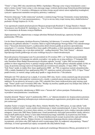 "Timie" z l lipca 2002 roku zatytułowany Biblia i Apokalipsa: Dlaczego coraz więcej Amerykanów czyta i
mówi o końcu świata? Autor cytuje w nim starszego rangą i wiekiem duchownego Kościoła prezbiteriańskiego
z Manhattanu: "Po 11 września o zbliżającym się końcu świata zaczęli mówić nawet najbardziej twardogłowi,
cyniczni i opancerzeni mentalnie nowojorscy prawnicy i maklerzy".

Proroctwo dotyczące "walki ostatecznej" pochodzi z ostatniej księgi Nowego Testamentu zwanej Apokalipsą
św. Jana (Ap 20,7-9). Cytat starotestamentowy – "Czyż to nie ten, który trząsł ziemią, który obalał królestwa"
pochodzi z Księgi Izajasza (Iz 14,16).

Czas ogromnych cierpień przed przyjściem Mesjasza przepowiada Rozdział 12. Księgi Daniela w Starym
Testamencie oraz Rozdział 20. Apokalipsy św. Jana w Nowym Testamencie. Takie samo proroctwo znajduje się
też w komentarzu do Koranu zwanym Hadithem.

Zapieczętowany list, zdeponowany u mojego adwokata Michaela Kennedy'ego, opatrzony był datą 6
października 1998 roku.

List do Ałana Greenspana, dyrektora Rezerwy Federalnej, był datowany 13 września 2001 roku i został
doręczony do gabinetu adresata 17 września. Była to wigilia hebrajskiego Nowego Roku 5762 (zakodowanego
wraz z "kryzysem ekonomicznym"), a jednocześnie dzień otwarcia giełdy po przerwie spowodowanej
zamachami z 11 września. Wskaźnik Dow Jones spadł o 684 punkty, co było największym spadkiem w historii
giełdy Rozpoczynający się w tym dniu tydzień był – według doniesień "New York Timesa" – okresem
największego krachu giełdowego od czasu wielkiego kryzysu w latach dwudziestych.

Rzecznik prasowy Greenspana Lynn Fox powiedział mi 28 września 2001 r, że "dyrektor przeczytał pański
list", dodał jednak, iż Greenspan nie udziela wywiadów i nie spotka się ze mną osobiście. 27 listopada 2001
roku Narodowe Biuro Badań Ekonomicznych oficjalnie ogłosiło "recesję". Lipiec 2002 na nowojorskiej
giełdzie to okres najgorszej bessy w pamięci mojego pokolenia. Wszystkie główne wskaźniki spadały na łeb, na
szyję; do poziomu niższego nawet niż bezpośrednio po wrześniowym zamachu. 23 lipca 2002 r. "The New
York Times" podał, że indeks Dow Jones spadł poniżej 8000 – do 7702, to najniższa wartość od października
1998, a indeks Standard & Poor spadł poniżej 800 (797, najniższa wartość od kwietnia 1997). 21 lipca "Times"
podał również, że wartość całego rynku akcji spadła w ciągu dwóch lat o 7 bln dolarów.

Hebrajski rok 5762 zakończył się w piątek, 6 września 2002 roku. Sześć z ośmiu ostatnich jego dni przyniosło
kolejne spadki na rynku papierów wartościowych, a każdy z ostatnich pięciu miesięcy kończył się obniżką
indeksów. Po raz pierwszy od recesji w roku 1981 wskaźnik Dow Jones zniżkował przez pięć miesięcy pod
rząd. "Times" pisał o tym 4 września 2002 roku: "Wydaje się możliwy spadek przez trzy kolejne lata; byłby to
najdłuższy taki okres od czasu wielkiego kryzysu".

Nazwę bazy terrorystów zakodowaną w Biblii wraz z "kresem dni" celowo pomijam. Przekazałem ją
wywiadowi amerykańskiemu i izraelskiemu.

Izraelski dziennik "Haarec" pisał 31 października 2001 r., że "zdaniem doradców ds. bezpieczeństwa premiera
Ariela Szarona, najbardziej niebezpiecznym niekonwencjonalnym zagrożeniem, przed jakim staje dziś Izrael,
jest czarna ospa".

Jonathan Tucker w książce Scourge (Bicz Boży; Atlantic Monthly Press 2001) pisze, że ospa zabrała "setki
milionów ludzkich istnień", zanim została wyeliminowana w latach osiemdziesiątych. Z pracy Tuc-kera można
się również dowiedzieć, że co trzeci chory umiera, a ci, którzy pozostają przy życiu, cierpią z powodu ciężkich
następstw. Latem roku 2002 Stany Zjednoczone i Izrael postanowiły zaszczepić pracowników służby zdrowia i
innych służb publicznych, którzy w razie ataku bioterrorystycznego znaleźliby się na pierwszej linii frontu
walki. "Times" donosił 7 lipca 2002 r., że w Stanach Zjednoczonych szczepi się przeciwko ospie pół miliona
pracowników służby zdrowia. Podano również, że Amerykanie dysponują obecnie stoma milionami
szczepionek, a do końca roku 2002 będą ich mieli wystarczającą ilość, by uodpornić całą populację. "Haarec"
informuje, że Izrael zgromadził już zapasy szczepionki dla całej ludności kraju.

Generał Izaak Ben-Israel, główny ekspert ds. naukowych izraelskiego Ministerstwa Obrony, powiedział mi 12
 