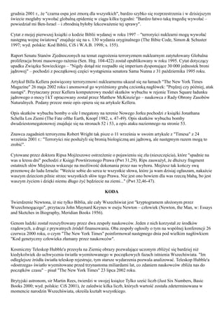 grudnia 2001 r., że "czarna ospa jest zmorą dla wszystkich", bardzo szybko się rozprzestrzenia i w dzisiejszym
świecie mogłaby wywołać globalną epidemię w ciągu kilku tygodni: "Bardzo łatwo taką tragedię wywołać –
powiedział mi Ben-Israel – i zbrodnią byłoby lekceważenie tej sprawy".

Cytat z mojej pierwszej książki o kodzie Biblii wydanej w roku 1997 – "terroryści nuklearni mogą wywołać
następną wojnę światową" znajduje się na s. 130 wydania oryginalnego (The Bibie Code, Simon & Schuster
1997; wyd. polskie: Kod Biblii, CiS i W.A.B. 1998; s. 155).

Raport Senatu Stanów Zjednoczonych na temat zagrożenia terroryzmem nuklearnym zatytułowany Globalna
proliferacja broni masowego rażenia (Sen. Hrg. 104-422) został opublikowany w roku 1995. Cytat dotyczący
upadku Związku Sowieckiego – "Nigdy dotąd nie rozpadło się imperium dysponujące 30 000 jednostek broni
jądrowej" – pochodzi z początkowej części wystąpienia senatora Sama Nunna z 31 października 1995 roku.

Artykuł Billa Kellera poświęcony terroryzmowi nuklearnemu ukazał się na łamach "The New York Times
Magazine" 26 maja 2002 roku i anonsował go wyróżniony grubą czcionką nagłówek: "Prędzej czy później, atak
nastąpi". Przytaczany przez Kellera komputerowy model skutków wybuchu w rejonie Times Square ładunku
jądrowego o mocy l kT opracowany został przez Matthew McKinzie'go – naukowca z Rady Obrony Zasobów
Naturalnych. Podany przeze mnie opis opiera się na artykule Kellera.

Opis skutków wybuchu bomby o sile l megatony na terenie Nowego Jorku pochodzi z książki Jonathana
Schella Los Ziemi (The Fate ofthe Earth, Knopf 1982, s. 47-49). Opis skutków wybuchu bomby
dwudziestomegatonowej znajduje się na stronach 52 i 53, a opis ataku naziemnego na stronie 53.

Znawca zagadnień terroryzmu Robert Wright tak pisze o 11 września w swoim artykule z "Timesa" z 24
września 2001 r.: "Terroryści nie posłużyli się bronią biologiczną ani jądrową, ale następnym razem mogą to
zrobić".

Cytowane przez doktora Ripsa Mojżeszowe ostrzeżenie o pojawieniu się zła (nieszczęścia), które "spadnie na
was u kresu dni" pochodzi z Księgi Powtórzonego Prawa (Pwt 31,29). Rips zauważył, że dłuższy fragment
ostatnich słów Mojżesza wskazuje na możliwość dokonania przez nas wyboru. Mojżesz tak kończy swą
przemowę do ludu Izraela: "Weźcie sobie do serca te wszystkie słowa, które ja wam dzisiaj ogłaszam, nakażcie
waszym dzieciom pilnie strzec wszystkich słów tego Prawa. Nie jest ono bowiem dla was rzeczą błahą, bo jest
waszym życiem i dzięki niemu długo żyć będziecie na ziemi..." (Pwt 32,46-47).

                                                   KODA

Twierdzenie Newtona, iż nie tylko Biblia, ale cały Wszechświat jest "kryptogramem ułożonym przez
Wszechmogącego", przytacza John Maynard Keynes w eseju Newton – człowiek (Newton, the Man, w: Essays
and Sketches in Biography, Meridian Books 1956).

Genom ludzki został rozszyfrowany przez dwa zespoły naukowców. Jeden z nich korzystał ze środków
rządowych, a drugi z prywatnych źródeł finansowania. Oba zespoły ogłosiły o tym na wspólnej konferencji 26
czerwca 2000 roku, o czym "The New York Times" poinformował następnego dnia pod wielkim nagłówkiem
"Kod genetyczny człowieka złamany przez naukowców".

Kosmiczny Teleskop Hubble'a przesyła na Ziemię obrazy pozwalające uczonym zbliżyć się bardziej niż
kiedykolwiek do uchwycenia światła wyemitowanego w początkowych fazach istnienia Wszechświata. "Im
odleglejsze źródła światła teleskop rejestruje, tym starsze wydarzenia pozwala analizować. Teleskop Hubble'a
«dostrzega» światło wyemitowane przed trzynastoma miliardami lat, co zdaniem naukowców zbliża nas do
początków czasu" – pisał "The New York Times" 23 lipca 2002 roku.

Brytyjski astronom, sir Martin Rees, twierdzi w swojej książce Tylko sześć liczb (Just Six Numbers, Basic
Books 2000; wyd. polskie: CiS 2001), że zaledwie kilka liczb, których wartość została zdeterminowana w
momencie narodzin Wszechświata, określa kształt wszystkiego.
 
