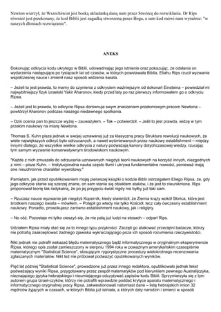 Newton wierzył, że Wszechświat jest boską układanką daną nam przez Stwórcę do rozwikłania. Dr Rips
również jest przekonany, że kod Biblii jest zagadką stworzoną przez Boga, a sam kod mówi nam wyraźnie: "w
naszych dłoniach rozwiązanie".




                                                    ANEKS


Dokonując odkrycia kodu ukrytego w Biblii, udowadniając jego istnienie oraz pokazując, że odsłania on
wydarzenia następujące po tysiącach lat od czasów, w których powstawała Biblia, Eliahu Rips rzucił wyzwanie
współczesnej nauce i zmienił nasz sposób widzenia świata.

– Jeżeli to jest prawda, to mamy do czynienia z odkryciem ważniejszym od dokonań Einsteina – powiedział mi
najwybitniejszy fizyk izraelski Yakir Aharonov, kiedy przed laty po raz pierwszy informowałem go o odkryciu
Ripsa.

– Jeżeli jest to prawda, to odkrycie Ripsa dorównuje swym znaczeniem przełomowym pracom Newtona –
powtórzył Aharonov podczas naszego niedawnego spotkania.

– Dziś ocenia pan to jeszcze wyżej – zauważyłem. – Tak – potwierdził. – Jeśli to jest prawda, widzę w tym
przełom naukowy na miarę Newtona.

Thomas S. Kuhn pisze jednak w swojej uznawanej już za klasyczną pracy Struktura rewolucji naukowych, że
wiele największych odkryć było odrzucanych, a nawet wyśmiewanych przez naukowy establishment – między
innymi dlatego, że wszystkie wielkie odkrycia z natury podważają kanony dotychczasowej wiedzy, rzucając
tym samym wyzwanie konserwatywnym środowiskom naukowym.

"Każde z nich zmuszało do odrzucenia uznawanych niegdyś teorii naukowych na korzyść innych, niezgodnych
z nimi – pisze Kuhn. – Instytucjonalna nauka często tłumi i ukrywa fundamentalne nowości, ponieważ mają
one nieuchronnie charakter wywrotowy."

Pamiętam, jak przed opublikowaniem mojej pierwszej książki o kodzie Biblii ostrzegałem Eliego Ripsa, że, gdy
jego odkrycie stanie się szerzej znane, on sam stanie się obiektem ataków, i że jest to nieuniknione. Rips
proponował teorię tak radykalną, że po jej przyjęciu świat nigdy nie byłby już taki sam.

– Rzucasz nauce wyzwanie jak niegdyś Kopernik, kiedy stwierdził, że Ziemia krąży wokół Słońca, które jest
środkiem naszego świata – mówiłem. – Potępił go wtedy nie tylko Kościół, lecz cały ówczesny establishment
naukowy. Ponadto, prowokujesz zarówno establishment naukowy, jak i religijny.

– No cóż. Pozostaje mi tylko cieszyć się, że nie palą już ludzi na stosach – odparł Rips.

Udziałem Ripsa miały stać się za to innego typu przykrości. Zaczęli go atakować przeciętni badacze, którzy
nie potrafią zaakceptować żadnego zjawiska wykraczającego poza ich sposób rozumienia rzeczywistości.

Nikt jednak nie potrafił wskazać błędu matematycznego bądź informatycznego w oryginalnym eksperymencie
Ripsa, którego opis został zamieszczony w sierpniu 1994 roku w poważnym amerykańskim czasopiśmie
matematycznym "Statistical Science", stosującym rygorystyczne procedury wielokrotnego recenzowania
zgłaszanych materiałów. Nikt też nie próbował podważyć opublikowanych wyników.

Pięć lat później "Statistical Science", prowadzone już przez innego redaktora, opublikowało jednak tekst
podważający wyniki Ripsa, przygotowany przez zespół matematyków pod kierunkiem pewnego Australijczyka,
nieznającego języka hebrajskiego i nieumiejącego odczytywać zapisów kodu Biblii. Sprzymierzyła się z tym
autorem grupa Izrael-czyków, którzy nie potrafili wprawdzie poddać krytyce aparatu matematycznego i
informatycznego oryginalnej pracy Ripsa, zakwestionowali natomiast dane – listę hebrajskich imion 32
mędrców żyjących w czasach, w których Biblia już istniała, a których daty narodzin i śmierci w sposób
 