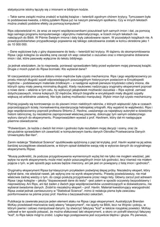 statystycznie istotny łączyły się z imionami w biblijnym kodzie.

– Takie same związki można znaleźć w każdej książce – twierdzili zgodnym chórem krytycy. Tymczasem była
to podstawowa kwestia, o którą pytałem Ripsa już na naszym pierwszym spotkaniu. Czy w innych tekstach
można znaleźć podobne efekty za pomocą komputera?

Rips odpowiedział mi, że wraz ze swymi współpracownikami poszukiwał tych samych imion i dat, za pomocą
tego samego programu komputerowego i algorytmu matematycznego, w trzech innych tekstach nie
należących do Biblii. W Piśmie Świętym imiona i daty były zakodowane razem. W pozostałych książkach nie. A
prawdopodobieństwo przypadkowego pojawienia się takiego zakodowania zostało w końcu określone jako 1
do 10 000 000.

– Dane wyjściowe były z góry dopasowane do testu – twierdzili też krytycy. W dążeniu do skompromitowania
Ripsa i jego kolegów za wszelką cenę zaczęli ich więc oskarżać o oszustwo oraz o intencjonalne dobieranie
imion i dat, które pasowały wyłącznie do tekstu biblijnego.

Ja jednak wiedziałem, że to nieprawda, ponieważ sprawdzałem fakty przed wydaniem mojej pierwszej książki.
Drugie z moich pytań do Ripsa brzmiało: Kto wybierał dane?

W rzeczywistości procedura doboru imion mędrców była czysto mechaniczna. Rips i jego współpracownicy po
prostu mierzyli długość szpalt odpowiadających poszczególnym historycznym postaciom w Encyklopedii
mędrców – podstawowym materiale źródłowym – a następnie wybrali pierwsze trzydzieści cztery imiona, dla
których opisy miały pewną minimalną długość. Kiedy naukowiec nadzorujący oryginalny eksperyment poprosił
o nowe dane – właśnie w tym celu, by wykluczyć jakąkolwiek możliwość oszustwa – Rips wybrał, zamiast
dotychczasowych, imiona kolejnych 32 mędrców, których biografie w encyklopedii miały długość szpalty
większą od arbitralnie ustalonej. Nie było żadnej możliwości manipulacji. Wybór imion był czysto mechaniczny.

Później pojawiły się kontrowersje co do pisowni imion niektórych rabinów, z których większość żyła w czasach
poprzedzających ścisłą i konsekwentną standaryzację hebrajskiej ortografii. Aby wyjaśnić te wątpliwości, Rips i
jego współpracownicy poprosili profesora Shlomo Z. Havlina, uważanego za największy autorytet w dziedzinie
historii rabinicznej, by niezależnie zaproponował właściwą pisownię, dokonując tym samym ostatecznego
wyboru danych do eksperymentu. Przeprowadziłem wywiad z prof. Havlinem, który dał mi następujące
pisemne oświadczenie:

"Potwierdzam, że każda z dwóch list imion i godności była rezultatem mojej decyzji i oceny, oraz że
skrupulatnie sprawdziłem ich zawartość w komputerowym banku danych Ośrodka Przetwarzania Danych
Uniwersytetu Bar-Ilan".

Zanim redakcja "Statistical Science" opublikowała spóźnioną o pięć lat krytykę, prof. Havlin wysłał na jej adres
bardziej szczegółowe oświadczenie, w którym opisał dokładnie swoją rolę w wyborze danych do oryginalnego
eksperymentu Ripsa:

"Muszę podkreślić, że podczas przygotowywania wymienionych wyżej list nie tylko nie mogłem wiedzieć, jaki
wpływ na wynik eksperymentu może mieć wybór poszczególnych imion lub godności, lecz również nie miałem
pojęcia o tym, w jaki sposób jego sukces będzie mierzony, ani jak jest on powiązany z listą imion i godności".

Oryginalny eksperyment Ripsa był klasycznym przykładem podwójnej ślepej próby. Niezależny ekspert, który
wybrał dane, nie wiedział nawet, jak wpłyną one na wynik eksperymentu. Prawdę powiedziawszy, nie miał
właściwie żadnej wiedzy o tym, do czego posłużą przygotowane przez niego listy. Główny zarzut pod adresem
Ripsa i jego kolegów – jakoby "dopasowywali dane do testu" –jest zatem w sposób oczywisty bezpodstawny i
nieprawdziwy. Ani Rips, ani też żaden z dwóch jego współpracowników uczestniczących w doświadczeniu, nie
wybierał świadomie danych. Zrobił to niezależny ekspert – prof. Havlin. Materiał kwestionujący wiarygodność
Ripsa został jednak zamieszczony w "Statistical Science", mimo iż redakcja pisma była zawczasu
poinformowana na piśmie przez prof. Havlina o bezzasadności oskarżeń.

Publikacja ta zawierała jeszcze jeden element ataku na Ripsa i jego eksperyment. Australijczyk Brendan
McKay przedstawił mianowicie swój własny "eksperyment", nie oparty na Biblii, lecz na Wojnie i pokoju, w
którym jawnie i celowo manipulował danymi, by stworzyć fałszywy "kod" w tekście rosyjskiej powieści. McKay
usiłował w ten sposób pokazać, że można sfałszować taki eksperyment, a skoro on potrafił stworzyć fałszywy
"kod", to Rips także mógł to zrobić. Logika tego postępowania jest oczywiście błędna i głupia. Po pierwsze,
 