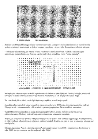 Zamiast konfliktu nuklearnego między supermocarstwami, którego wybuchu obawiano się w okresie zimnej
wojny, świat może teraz stanąć w obliczu nowego zagrożenia – terrorystów dysponujących bronią jądrową.

"Terroryzm" zakodowany jest wraz z "wojną światową" i arabskim słowem "szahid", oznaczającym
samobójczy zamach bombowy. Pojawia się również w tym kontekście zwrot "wojna na noże".




Najwyższym zakodowanym w Biblii zagrożeniem dla świata są apokaliptyczni fanatycy religijni, terroryści
uzbrojeni w środki i narzędzia masowego rażenia, przekonani, że ich misja pochodzi od Boga.

To, co stało się 11 września, może być dopiero początkiem prawdziwej tragedii.

Jednakże zalakowany list, który wręczyłem memu prawnikowi w 1998 roku, pozostawia odrobinę nadziei.
Dlatego wciąż – mimo zamachu z 11 września – pozostaję optymistą. W swoim liście napisałem:

"Kod Biblii mówi nam jednak o naszej potencjalnej przyszłości, a nie o przyszłości raz na zawsze
zdeterminowanej. Możemy zmienić bieg zdarzeń i zapobiec ostatecznej zagładzie.

Wierzę, że zaszyfrowany przekaz biblijny istnieje po to, by pomóc nam uniknąć najgorszego. Wierzę również,
że odkrycie kodu właśnie teraz, w obecnym stadium ludzkich dziejów, ma nam w porę uświadomić wiszącą nad
nami groźbę.

Dlatego deponuję u Pana tę «kapsułę czasową*, zapieczętowaną w roku 1998 i przeznaczoną do otwarcia w
roku 2002, aby przygotować nas do wydarzeń roku 2006".
 
