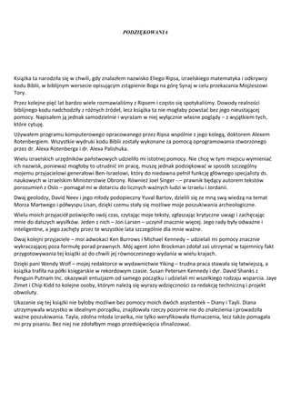 PODZIĘKOWANIA




Książka ta narodziła się w chwili, gdy znalazłem nazwisko Eliego Ripsa, izraelskiego matematyka i odkrywcy
kodu Biblii, w biblijnym wersecie opisującym zstąpienie Boga na górę Synaj w celu przekazania Mojżeszowi
Tory.
Przez kolejne pięć lat bardzo wiele rozmawialiśmy z Ripsem i często się spotykaliśmy. Dowody realności
biblijnego kodu nadchodziły z różnych źródeł, lecz książka ta nie mogłaby powstać bez jego nieustającej
pomocy. Napisałem ją jednak samodzielnie i wyrażam w niej wyłącznie własne poglądy – z wyjątkiem tych,
które cytuję.
Używałem programu komputerowego opracowanego przez Ripsa wspólnie z jego kolegą, doktorem Alexem
Rotenbergiem. Wszystkie wydruki kodu Biblii zostały wykonane za pomocą oprogramowania stworzonego
przez dr. Alexa Rotenberga i dr. Alexa Palishuka.
Wielu izraelskich urzędników państwowych udzieliło mi istotnej pomocy. Nie chcę w tym miejscu wymieniać
ich nazwisk, ponieważ mogłoby to utrudnić im pracę, muszę jednak podziękować w sposób szczególny
mojemu przyjacielowi generałowi Ben-Israelowi, który do niedawna pełnił funkcję głównego specjalisty ds.
naukowych w izraelskim Ministerstwie Obrony. Również Joel Singer -.– prawnik będący autorem tekstów
porozumień z Oslo – pomagał mi w dotarciu do licznych ważnych ludzi w Izraelu i Jordanii.
Dwaj geolodzy, David Neev i jego młody podopieczny Yuval Bartov, dzielili się ze mną swą wiedzą na temat
Morza Martwego i półwyspu Lisan, dzięki czemu stały się możliwe moje poszukiwania archeologiczne.
Wielu moich przyjaciół poświęciło swój czas, czytając moje teksty, zgłaszając krytyczne uwagi i zachęcając
mnie do dalszych wysiłków. Jeden z nich – Jon Larsen – uczynił znacznie więcej. Jego rady były odważne i
inteligentne, a jego zachęty przez te wszystkie lata szczególnie dla mnie ważne.
Dwaj kolejni przyjaciele – moi adwokaci Ken Burrows i Michael Kennedy – udzielali mi pomocy znacznie
wykraczającej poza formułę porad prawnych. Mój agent John Brockman zdołał zaś utrzymać w tajemnicy fakt
przygotowywania tej książki aż do chwili jej równoczesnego wydania w wielu krajach.
Dzięki pani Wendy Wolf – mojej redaktorce w wydawnictwie Yiking – trudna praca stawała się łatwiejszą, a
książka trafiła na półki księgarskie w rekordowym czasie. Susan Petersen Kennedy i dyr. David Shanks z
Penguin Putnam Inc. okazywali entuzjazm od samego początku i udzielali mi wszelkiego rodzaju wsparcia. Jaye
Zimet i Chip Kidd to kolejne osoby, którym należą się wyrazy wdzięczności za redakcję techniczną i projekt
obwoluty.
Ukazanie się tej książki nie byłoby możliwe bez pomocy moich dwóch asystentek – Diany i Tayli. Diana
utrzymywała wszystko w idealnym porządku, znajdowała rzeczy pozornie nie do znalezienia i prowadziła
ważne poszukiwania. Tayla, zdolna młoda Izraelka, nie tylko weryfikowała tłumaczenia, lecz także pomagała
mi przy pisaniu. Bez niej nie zdołałbym mego przedsięwzięcia sfinalizować.
 