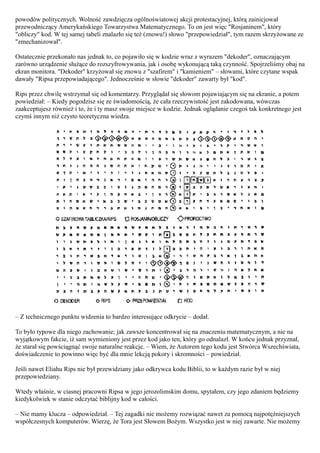 powodów politycznych. Wolność zawdzięcza ogólnoświatowej akcji protestacyjnej, którą zainicjował
przewodniczący Amerykańskiego Towarzystwa Matematycznego. To on jest więc "Rosjaninem", który
"obliczy" kod. W tej samej tabeli znalazło się też (znowu!) słowo "przepowiedział", tym razem skrzyżowane ze
"zmechanizował".

Ostatecznie przekonało nas jednak to, co pojawiło się w kodzie wraz z wyrazem "dekoder", oznaczającym
zarówno urządzenie służące do rozszyfrowywania, jak i osobę wykonującą taką czynność. Spojrzeliśmy obaj na
ekran monitora. "Dekoder" krzyżował się znowu z "szafirem" i "kamieniem" – słowami, które czytane wspak
dawały "Ripsa przepowiadającego". Jednocześnie w słowie "dekoder" zawarty był "kod".

Rips przez chwilę wstrzymał się od komentarzy. Przyglądał się słowom pojawiającym się na ekranie, a potem
powiedział: – Kiedy pogodzisz się ze świadomością, że cała rzeczywistość jest zakodowana, wówczas
zaakceptujesz również i to, że i ty masz swoje miejsce w kodzie. Jednak oglądanie czegoś tak konkretnego jest
czymś innym niż czysto teoretyczna wiedza.




– Z technicznego punktu widzenia to bardzo interesujące odkrycie – dodał.

To było typowe dla niego zachowanie; jak zawsze koncentrował się na znaczeniu matematycznym, a nie na
wyjątkowym fakcie, iż sam wymieniony jest przez kod jako ten, który go odnalazł. W końcu jednak przyznał,
że starał się powściągnąć swoje naturalne reakcje. – Wiem, że Autorem tego kodu jest Stwórca Wszechświata,
doświadczenie to powinno więc być dla mnie lekcją pokory i skromności – powiedział.

Jeśli nawet Eliahu Rips nie był przewidziany jako odkrywca kodu Biblii, to w każdym razie był w niej
przepowiedziany.

Wtedy właśnie, w ciasnej pracowni Ripsa w jego jerozolimskim domu, spytałem, czy jego zdaniem będziemy
kiedykolwiek w stanie odczytać biblijny kod w całości.

– Nie mamy klucza – odpowiedział. – Tej zagadki nie możemy rozwiązać nawet za pomocą najpotężniejszych
współczesnych komputerów. Wierzę, że Tora jest Słowem Bożym. Wszystko jest w niej zawarte. Nie możemy
 