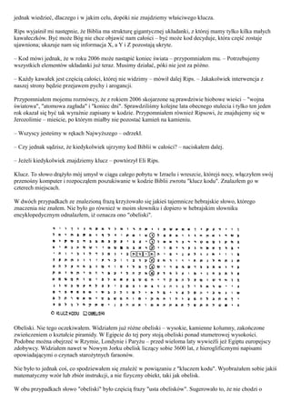 jednak wiedzieć, dlaczego i w jakim celu, dopóki nie znajdziemy właściwego klucza.

Rips wyjaśnił mi następnie, że Biblia ma strukturę gigantycznej układanki, z której mamy tylko kilka małych
kawałeczków. Być może Bóg nie chce objawić nam całości – być może kod decyduje, która część zostaje
ujawniona; ukazuje nam się informacja X, a Y i Z pozostają ukryte.

– Kod mówi jednak, że w roku 2006 może nastąpić koniec świata – przypomniałem mu. – Potrzebujemy
wszystkich elementów układanki już teraz. Musimy działać, póki nie jest za późno.

– Każdy kawałek jest częścią całości, której nie widzimy – mówił dalej Rips. – Jakakolwiek interwencja z
naszej strony będzie przejawem pychy i arogancji.

Przypomniałem mojemu rozmówcy, że z rokiem 2006 skojarzone są prawdziwie hiobowe wieści – "wojna
światowa", "atomowa zagłada" i "koniec dni". Sprawdziliśmy kolejne lata obecnego stulecia i tylko ten jeden
rok okazał się być tak wyraźnie zapisany w kodzie. Przypomniałem również Ripsowi, że znajdujemy się w
Jerozolimie – mieście, po którym miałby nie pozostać kamień na kamieniu.

– Wszyscy jesteśmy w rękach Najwyższego – odrzekł.

– Czy jednak sądzisz, że kiedykolwiek ujrzymy kod Biblii w całości? – naciskałem dalej.

– Jeżeli kiedykolwiek znajdziemy klucz – powtórzył Eli Rips.

Klucz. To słowo drążyło mój umysł w ciągu całego pobytu w Izraelu i wreszcie, którejś nocy, włączyłem swój
przenośny komputer i rozpocząłem poszukiwanie w kodzie Biblii zwrotu "klucz kodu". Znalazłem go w
czterech miejscach.

W dwóch przypadkach ze znalezioną frazą krzyżowało się jakieś tajemnicze hebrajskie słowo, którego
znaczenia nie znałem. Nie było go również w moim słowniku i dopiero w hebrajskim słowniku
encyklopedycznym odnalazłem, iż oznacza ono "obeliski".




Obeliski. Nie tego oczekiwałem. Widziałem już różne obeliski – wysokie, kamienne kolumny, zakończone
zwieńczeniem o kształcie piramidy. W Egipcie do tej pory stoją obeliski ponad stumetrowej wysokości.
Podobne można obejrzeć w Rzymie, Londynie i Paryżu – przed wieloma laty wywieźli jeż Egiptu europejscy
zdobywcy. Widziałem nawet w Nowym Jorku obelisk liczący sobie 3600 lat, z hieroglificznymi napisami
opowiadającymi o czynach starożytnych faraonów.

Nie było to jednak coś, co spodziewałem się znaleźć w powiązaniu z "kluczem kodu". Wyobrażałem sobie jakiś
matematyczny wzór lub zbiór instrukcji, a nie fizyczny obiekt, taki jak obelisk.

W obu przypadkach słowo "obeliski" było częścią frazy "usta obelisków". Sugerowało to, że nie chodzi o
 