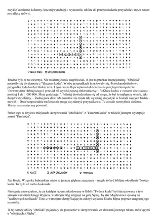 zwykłe kamienne kolumny, lecz najwyraźniej o wyrocznie, zdolne do przepowiadania przyszłości; może nawet
potrafiące mówić.




Trudno było w to uwierzyć. Nie miałem jednak wątpliwości, iż jest to przekaz intencjonalny. "Obeliski"
pojawiły się dwukrotnie z "kluczem kodu". W obu przypadkach krzyżowały się. Prawdopodobieństwo
przypadku było bardzo bliskie zera. I tym razem Rips wykonał obliczenia na potężnym komputerze
Uniwersytetu Hebrajskiego i przesłał mi wyniki pocztą elektroniczną: – "«Klucz kodu» z «ustami obelisków» –
poniżej 1 do 1 000 000. Moje gratulacje!". Później dowiedziałem się od niego, że był to najlepszy wynik, jaki
dotąd widzieliśmy. – Żadna para słów lub zwrotów nie miała tak wysokiej statystyki w historii naszych badań –
mówił. – Dwa bezpośrednie trafienia nie mogą się zdarzyć przypadkowo. To zostało rozmyślnie ułożone.
Mamy matematyczną pewność.

Prócz tego w obydwu miejscach skrzyżowania "obelisków" z "kluczem kodu" w tekście jawnym występuje
zwrot "Pan kodu".




Pan Kodu. W języku hebrajskim miało to jeszcze głębsze znaczenie – mogło to być biblijne określenie Twórcy
kodu. To było aż nadto doskonałe.

Następnie zauważyłem, że za każdym razem zakodowany w Biblii "Twórca kodu" był skrzyżowany z tym
samym wersetem Księgi Wyjścia, w którym Bóg zstępuje na górę Synaj, by dać Mojżeszowi spisaną na
"szafirowych tablicach" Torę; z wersetem identyfikującym odkrywcę kodu Eliahu Ripsa poprzez anagram jego
nazwiska.

W tej samej tablicy "obeliski" pojawiały się ponownie w skrzyżowaniu ze słowami jawnego tekstu, mówiącymi
o "obiektach z Nieba".
 
