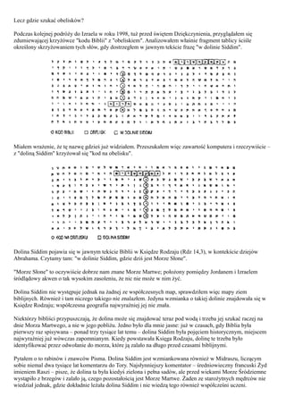 Lecz gdzie szukać obelisków?

Podczas kolejnej podróży do Izraela w roku 1998, tuż przed świętem Dziękczynienia, przyglądałem się
zdumiewającej krzyżówce "kodu Biblii" z "obeliskiem". Analizowałem właśnie fragment tablicy ściśle
określony skrzyżowaniem tych słów, gdy dostrzegłem w jawnym tekście frazę "w dolinie Siddim".




Miałem wrażenie, że tę nazwę gdzieś już widziałem. Przeszukałem więc zawartość komputera i rzeczywiście –
z "doliną Siddim" krzyżował się "kod na obelisku".




Dolina Siddim pojawia się w jawnym tekście Biblii w Księdze Rodzaju (Rdz 14,3), w kontekście dziejów
Abrahama. Czytamy tam: "w dolinie Siddim, gdzie dziś jest Morze Słone".

"Morze Słone" to oczywiście dobrze nam znane Morze Martwe; położony pomiędzy Jordanem i Izraelem
śródlądowy akwen o tak wysokim zasoleniu, że nic nie może w nim żyć.

Dolina Siddim nie występuje jednak na żadnej ze współczesnych map, sprawdziłem więc mapy ziem
biblijnych. Również i tam niczego takiego nie znalazłem. Jedyna wzmianka o takiej dolinie znajdowała się w
Księdze Rodzaju; współczesna geografia najwyraźniej jej nie znała.

Niektórzy bibliści przypuszczają, że dolina może się znajdować teraz pod wodą i trzeba jej szukać raczej na
dnie Morza Martwego, a nie w jego pobliżu. Jedno było dla mnie jasne: już w czasach, gdy Biblia była
pierwszy raz spisywana – ponad trzy tysiące lat temu – dolina Siddim była pojęciem historycznym, miejscem
najwyraźniej już wówczas zapomnianym. Kiedy powstawała Księga Rodzaju, dolinę te trzeba było
identyfikować przez odwołanie do morza, które ją zalało na długo przed czasami biblijnymi.

Pytałem o to rabinów i znawców Pisma. Dolina Siddim jest wzmiankowana również w Midraszu, liczącym
sobie niemal dwa tysiące lat komentarzu do Tory. Najsłynniejszy komentator – średniowieczny francuski Żyd
imieniem Raszi – pisze, że dolina ta była kiedyś zielona i pełna sadów, ale przed wiekami Morze Śródziemne
wystąpiło z brzegów i zalało ją, czego pozostałością jest Morze Martwe. Żaden ze starożytnych mędrców nie
wiedział jednak, gdzie dokładnie leżała dolina Siddim i nie wiedzą tego również współcześni uczeni.
 