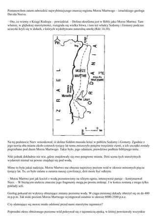 Postanowiłem zatem odwiedzić najwybitniejszego znawcę regionu Morza Martwego – izraelskiego geologa
Davida Neeva.

– Oto, co wiemy z Księgi Rodzaju – powiedział. – Dolina określona jest w Biblii jako Morze Martwe. Tam
właśnie, w głębokiej starożytności, rozegrała się wielka bitwa, i tam też władcy Sodomy i Gomory podczas
ucieczki kryli się w dołach, z których wydobywano naturalną smołę (Rdz 14,10).




Na tej podstawie Neev wnioskował, iż dolina Siddim musiała leżeć w pobliżu Sodomy i Gomory. Zgodnie z
jego teorią oba miasta około czterech tysięcy lat temu zniszczyło potężne trzęsienie ziemi, a ich szczątki zostały
pogrzebane pod dnem Morza Martwego. Takie było, jego zdaniem, prawdziwe podłoże biblijnego mitu.

Nikt jednak dokładnie nie wie, gdzie znajdowały się owe potępione miasta. Dziś scena tych starożytnych
wydarzeń niemal na pewno znajduje się pod wodą.

Mimo to była jakaś nadzieja. Morze Martwe ma obecnie najniższy poziom wód w okresie minionych pięciu
tysięcy lat. To, co było zalane u zarania naszej cywilizacji, dziś może być odkryte.

– Morze Martwe jest jak kocioł z wodą pozostawiony na silnym ogniu; intensywnie paruje – kontynuował
Neev. – W bieżącym stuleciu znaczne jego fragmenty mogą po prostu zniknąć. I w końcu zostaną z niego tylko
pokłady soli.

Geolog pokazał mi wykresy obrazujące zmiany poziomu wody. W ciągu minionej dekady obniżył się on do 400
m p.p.m. Tak niski poziom Morza Martwego występował ostatnio w okresie 6000-3500 p.n.e.

Czy ulatniające się morze miało odsłonić przed nami starożytne tajemnice?

Poprzedni okres obniżonego poziomu wód pokrywał się z tajemniczą epoką, w której powstawały wszystkie
 
