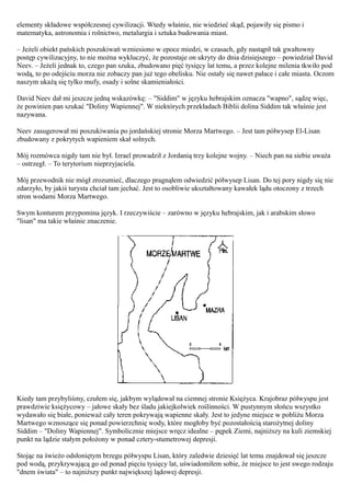 elementy składowe współczesnej cywilizacji. Wtedy właśnie, nie wiedzieć skąd, pojawiły się pismo i
matematyka, astronomia i rolnictwo, metalurgia i sztuka budowania miast.

– Jeżeli obiekt pańskich poszukiwań wzniesiono w epoce miedzi, w czasach, gdy nastąpił tak gwałtowny
postęp cywilizacyjny, to nie można wykluczyć, że pozostaje on ukryty do dnia dzisiejszego – powiedział David
Neev. – Jeżeli jednak to, czego pan szuka, zbudowano pięć tysięcy lat temu, a przez kolejne milenia tkwiło pod
wodą, to po odejściu morza nie zobaczy pan już tego obelisku. Nie ostały się nawet pałace i całe miasta. Oczom
naszym ukażą się tylko mufy, osady i solne skamieniałości.

David Neev dał mi jeszcze jedną wskazówkę: – "Siddim" w języku hebrajskim oznacza "wapno", sądzę więc,
że powinien pan szukać "Doliny Wapiennej". W niektórych przekładach Biblii dolina Siddim tak właśnie jest
nazywana.

Neev zasugerował mi poszukiwania po jordańskiej stronie Morza Martwego. – Jest tam półwysep El-Lisan
zbudowany z pokrytych wapieniem skał solnych.

Mój rozmówca nigdy tam nie był. Izrael prowadził z Jordanią trzy kolejne wojny. – Niech pan na siebie uważa
– ostrzegł. – To terytorium nieprzyjaciela.

Mój przewodnik nie mógł zrozumieć, dlaczego pragnąłem odwiedzić półwysep Lisan. Do tej pory nigdy się nie
zdarzyło, by jakiś turysta chciał tam jechać. Jest to osobliwie ukształtowany kawałek lądu otoczony z trzech
stron wodami Morza Martwego.

Swym konturem przypomina język. I rzeczywiście – zarówno w języku hebrajskim, jak i arabskim słowo
"lisan" ma takie właśnie znaczenie.




Kiedy tam przybyliśmy, czułem się, jakbym wylądował na ciemnej stronie Księżyca. Krajobraz półwyspu jest
prawdziwie księżycowy – jałowe skały bez śladu jakiejkolwiek roślinności. W pustynnym słońcu wszystko
wydawało się białe, ponieważ cały teren pokrywają wapienne skały. Jest to jedyne miejsce w pobliżu Morza
Martwego wznoszące się ponad powierzchnię wody, które mogłoby być pozostałością starożytnej doliny
Siddim – "Doliny Wapiennej". Symbolicznie miejsce wręcz idealne – pępek Ziemi, najniższy na kuli ziemskiej
punkt na lądzie stałym położony w ponad cztery-stumetrowej depresji.

Stojąc na świeżo odsłoniętym brzegu półwyspu Lisan, który zaledwie dziesięć lat temu znajdował się jeszcze
pod wodą, przykrywającą go od ponad pięciu tysięcy lat, uświadomiłem sobie, że miejsce to jest swego rodzaju
"dnem świata" – to najniższy punkt największej lądowej depresji.
 