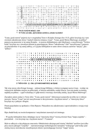 "Lisan, język morza" pojawia się w oryginalnej Torze w Księdze Jozuego (Joz 15,5), gdzie krzyżują się z tym
zwrotem zakodowane słowa "znalazł właściwe miejsce, Lisan". "Lisan, język Morza Martwego, na północ"
pojawia się ponownie w tej samej Księdze – to jeszcze dokładniejszy opis lokalizacji, a zaszyfrowany "Twórca
kodu" krzyżuje się z otwartym tekstem ją ujawniającym. Słowo "zakodowany" (lub "zaszyfrowany") pojawia
się pięciokrotnie w tej samej tablicy, a w języku hebrajskim to samo słowo oznacza zarówno "ukryty", jak i
"północ".




Tak więc jawny tekst Księgi Jozuego – jedynej księgi biblijnej, w której występuje nazwa Lisan – wydaje się
wskazywać dokładne miejsce na półwyspie, w którym należałoby szukać klucza. Jest nim punkt wysunięty
najdalej na północ – cypel wchodzący w głąb morza i tworzący niewielką zatokę, Język Morza Martwego".

Zacząłem zatem szukać w Torze słów: "Lisan, język morza". Sekwencja ta pojawiła się tylko raz w tekście
jawnym. Nazwa "Lisan" jest też zaszyfrowana w skrzyżowaniu z Językiem morza", a "starożytny klucz"
krzyżuje się z jednym i drugim.

Potem pojechałem na spotkanie z Elim Ripsem. Pokazałem mu zakodowania i opowiedziałem o swojej wizji
lokalnej.

Rips zbadał kody na swoim komputerze i natychmiast zauważył coś istotnego.

– W języku hebrajskim litery składające się na "starożytny klucz" tworzą również frazę "mapa czujnika" –
powiedział. – A to krzyżuje się z Językiem morza" i "Lisanem".

Było to odkrycie o decydującym znaczeniu. Odnalezienie ukrytego pod ziemią "obelisku" możliwe jest tylko
przy użyciu jakiegoś "czujnika" – zaawansowanego technologicznie narzędzia "widzącego" pod wodą i pod
ziemią rzeczy niewidoczne nieuzbrojonym okiem i pozwalającego tworzyć "mapę" terenu.
 