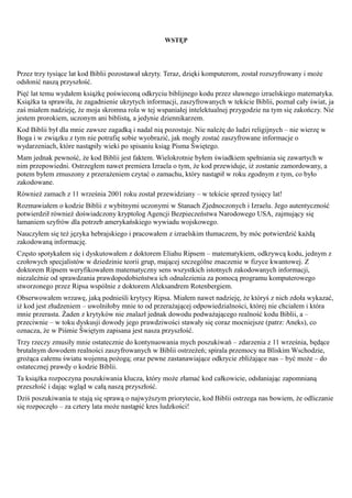 WSTĘP




Przez trzy tysiące lat kod Biblii pozostawał ukryty. Teraz, dzięki komputerom, został rozszyfrowany i może
odsłonić naszą przyszłość.
Pięć lat temu wydałem książkę poświeconą odkryciu biblijnego kodu przez sławnego izraelskiego matematyka.
Książka ta sprawiła, że zagadnienie ukrytych informacji, zaszyfrowanych w tekście Biblii, poznał cały świat, ja
zaś miałem nadzieję, że moja skromna rola w tej wspaniałej intelektualnej przygodzie na tym się zakończy. Nie
jestem prorokiem, uczonym ani biblistą, a jedynie dziennikarzem.
Kod Biblii był dla mnie zawsze zagadką i nadal nią pozostaje. Nie należę do ludzi religijnych – nie wierzę w
Boga i w związku z tym nie potrafię sobie wyobrazić, jak mogły zostać zaszyfrowane informacje o
wydarzeniach, które nastąpiły wieki po spisaniu ksiąg Pisma Świętego.
Mam jednak pewność, że kod Biblii jest faktem. Wielokrotnie byłem świadkiem spełniania się zawartych w
nim przepowiedni. Ostrzegłem nawet premiera Izraela o tym, że kod przewiduje, iż zostanie zamordowany, a
potem byłem zmuszony z przerażeniem czytać o zamachu, który nastąpił w roku zgodnym z tym, co było
zakodowane.
Również zamach z 11 września 2001 roku został przewidziany – w tekście sprzed tysięcy lat!
Rozmawiałem o kodzie Biblii z wybitnymi uczonymi w Stanach Zjednoczonych i Izraelu. Jego autentyczność
potwierdził również doświadczony kryptolog Agencji Bezpieczeństwa Narodowego USA, zajmujący się
łamaniem szyfrów dla potrzeb amerykańskiego wywiadu wojskowego.
Nauczyłem się też języka hebrajskiego i pracowałem z izraelskim tłumaczem, by móc potwierdzić każdą
zakodowaną informację.
Często spotykałem się i dyskutowałem z doktorem Eliahu Ripsem – matematykiem, odkrywcą kodu, jednym z
czołowych specjalistów w dziedzinie teorii grup, mającej szczególne znaczenie w fizyce kwantowej. Z
doktorem Ripsem weryfikowałem matematyczny sens wszystkich istotnych zakodowanych informacji,
niezależnie od sprawdzania prawdopodobieństwa ich odnalezienia za pomocą programu komputerowego
stworzonego przez Ripsa wspólnie z doktorem Aleksandrem Rotenbergiem.
Obserwowałem wrzawę, jaką podnieśli krytycy Ripsa. Miałem nawet nadzieję, że któryś z nich zdoła wykazać,
iż kod jest złudzeniem – uwolniłoby mnie to od przerażającej odpowiedzialności, której nie chciałem i która
mnie przerasta. Żaden z krytyków nie znalazł jednak dowodu podważającego realność kodu Biblii, a –
przeciwnie – w toku dyskusji dowody jego prawdziwości stawały się coraz mocniejsze (patrz: Aneks), co
oznacza, że w Piśmie Świętym zapisana jest nasza przyszłość.
Trzy rzeczy zmusiły mnie ostatecznie do kontynuowania mych poszukiwań – zdarzenia z 11 września, będące
brutalnym dowodem realności zaszyfrowanych w Biblii ostrzeżeń; spirala przemocy na Bliskim Wschodzie,
grożąca całemu światu wojenną pożogą; oraz pewne zastanawiające odkrycie zbliżające nas – być może – do
ostatecznej prawdy o kodzie Biblii.
Ta książka rozpoczyna poszukiwania klucza, który może złamać kod całkowicie, odsłaniając zapomnianą
przeszłość i dając wgląd w całą naszą przyszłość.
Dziś poszukiwania te stają się sprawą o najwyższym priorytecie, kod Biblii ostrzega nas bowiem, że odliczanie
się rozpoczęło – za cztery lata może nastąpić kres ludzkości!
 