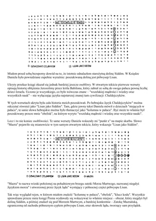 Miałem przed sobą bezsporny dowód na to, że istotnie odnalazłem starożytną dolinę Siddim. W Księdze
Daniela było powiedziane zupełnie wyraźnie: poszukiwaną doliną jest półwysep Lisan.

Ukryty przekaz księgi okazał się jednak bardziej jeszcze osobliwy. W otwartym tekście pierwsze wersety
opisują historię oblężenia Jerozolimy przez króla Babilonu, który zabrał ze sobą do swego pałacu pewną liczbę
dzieci Izraela. Uczono je wszystkiego, co było wówczas znane – "wszelakiej mądrości i wiedzy oraz
wszystkich nauk" – nie wyłączając języka najstarszej znanej tam cywilizacji: Chaldejczyków.

W tych wersetach ukryta była cała historia moich poszukiwań. Po hebrajsku Język Chaldejczyków" można
odczytać również jako "Lisan jako Siddim". Tam, gdzie jawny tekst Daniela mówił o dzieciach "stojących w
pałacu", te sanie słowa hebrajskie można było tłumaczyć jako "kolumna w pałacu". Być może to właśnie był
poszukiwany przeze mnie "obelisk", na którym wyryto "wszelaką mądrość i wiedzę oraz wszystkie nauki".

Lecz i to nie koniec osobliwości. Te same wersety Daniela wskazały mi "punkt x" na mapie skarbu. Słowo
"Mazra" pojawiło się mianowicie w tym samym otwartym tekście, który wskazuje "Lisan jako Siddim".




"Mazra" to nazwa wioski położonej na południowym brzegu zatoki Morza Martwego, nazwanej niegdyś
Językiem morza" i utworzonej przez Język lądu" wystający z północnej części półwyspu Lisan.

Tak więc wyglądał rejon, w którym miałem znaleźć "kolumnę w pałacu", "obelisk", "klucz kodu". Wszystkie
sprawdzane przeze mnie księgi Pisma wydawały się wskazywać to właśnie miejsce – obszar, który niegdyś był
doliną Siddim, a później znalazł się pod Morzem Martwym, a bardziej konkretnie – Zatokę Mazrańską,
ograniczoną od zachodu północnym cyplem półwyspu Lisan, oraz skrawek lądu, tworzący sam przylądek.
 