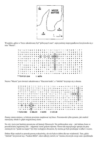 Wszędzie, gdzie w Torze zakodowany był "półwysep Lisan", najwyraźniej nieprzypadkowo krzyżowała się z
nim "Mazra".




Nazwa "Mazra" jest również zakodowana z "kluczem kodu", a "obelisk" krzyżuje się z oboma.




Znamy zatem miejsce, w którym powinien znajdować się klucz. Pozostawało tylko pytanie, jak znaleźć
starożytny obiekt w głębi niegościnnej ziemi.

No cóż, życie jest bardziej prozaiczne od fantazji filmowych. Nie próbowałem więc – jak Indiana Jones w
poszukiwaniu zaginionej arki – odgarniać ziemi gołymi rękoma. Nawet dla najcięższego sprzętu do prac
ziemnych ów "punkt na mapie" był zbyt rozległym obszarem, by można go było przekopać wzdłuż i wszerz.

Doktor Rips znalazł co prawda pewną wskazówkę, ale nie była to dobra dla nas wiadomość. Tam, gdzie
"obelisk" krzyżował się z "kodem Biblii", tekst odkryty mówił, że "ziemia otworzyła swoje usta i pochłonęła
 