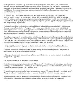 to". Gdyby brać to dosłownie – np. w znaczeniu wielkiego trzęsienia ziemi przed z górą czterdziestoma
wiekami, o którym wspomniał w rozmowie ze mną izraelski geolog Neev – to nasz obelisk mógł się teraz
znajdować na bardzo dużej głębokości. Mógł też zniknąć kompletnie jak Sodoma i Gomora. Aby go znaleźć,
musielibyśmy dysponować nadzwyczaj zaawansowaną technologią. Potrzebowałem teraz zatem "mapy
czujnika", o której mówił kod.

Po konsultacjach z geofizykami poszukującymi pod ziemią ropy i cennych metali – a czasem także
starożytnych dzieł sztuki – sprawa zaczęła wyglądać dość beznadziejnie. Podziemny radar, przydatny w
poszukiwaniach obiektów przysypanych piaskiem na rozległych pustyniach, w silnie zasolonym środowisku
Lisanu i Morza Martwego byłby zupełnie bezużyteczny. Wysyłane przezeń sygnały odbijałyby się po prostu od
skał, nie przenikając w głąb ziemi.

Przedstawiłem problem swoim znajomym z izraelskiego wywiadu i głównemu specjaliście z Ministerstwa
Obrony, rozmawiałem z ludźmi z Pentagonu i CIA – wszyscy mówili mi to samo. Nie ma żadnej tajnej
technologii ani żadnej nowej, skrywanej przed światem techniki wojskowej, pozwalającej przeniknąć w głąb
ziemi. Nawet najnowocześniejsze satelity szpiegowskie nie potrafią znaleźć kamiennego obelisku tkwiącego
pod ziemią w najsilniej zasolonym rejonie świata.

Opinie były druzgocące. A przecież zaszliśmy już tak daleko. Punktem wyjścia było przypadkowe odnalezienie
w kodzie słowa "obelisk", dwukrotnie skrzyżowanego z "kluczem kodu" – z prawdopodobieństwem przypadku
1 do 1 000 000. Teraz chodziłem po ziemi, w której spoczywał klucz ukryty przed tysiącami lat, a doprowadził
mnie tam krok po kroku – niemal cudownym sposobem – wyłącznie kod Biblii.

– Czuję się, jakbym został wciągnięty do akcji poszukiwania skarbu – zwierzyłem się Eliemu Ripsowi.

– Zupełnie zrozumiałe – odpowiedział. On po prostu wierzył w istnienie boskiego planu i przyjmował za
oczywiste coś, w co ja ciągle nie mogłem uwierzyć.

– Dlaczego więc zostało to tak utrudnione, że każdy człowiek zdrowszy na umyśle ode mnie dawno by już
zrezygnował? – spytałem.

– W twoim pytaniu kryje się odpowiedź – odrzekł Rips.

Spojrzał raz jeszcze na oryginalne zakodowanie "klucza kodu". – To jest naprawdę zachęcające – powiedział,
wskazując na ekran komputera. – "W naszych dłoniach rozwiązanie". A po hebrajsku brzmi to jeszcze lepiej:
"W naszych dłoniach złamanie" –jak "złamanie kodu".

Te same hebrajskie słowa mogły być także przetłumaczone inaczej: "W naszych dłoniach z powodu kryzysu".
Widząc to, byłem pewien, że nieprzypadkowo szukamy klucza kodu w dobie światowego kryzysu.

Pogłos wojennych werbli na Bliskim Wschodzie nadał tym poszukiwaniom cechę pilności, którą kod Biblii
teraz podkreślił. Ostrzeżono nas, że jesteśmy już na ostatniej prostej prowadzącej do Apokalipsy.
 