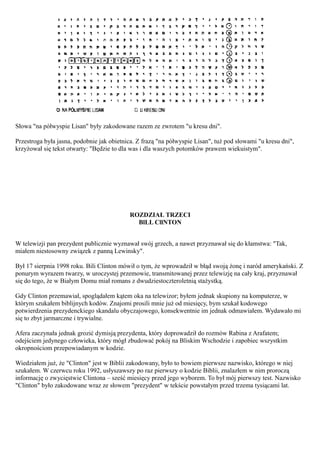 Słowa "na półwyspie Lisan" były zakodowane razem ze zwrotem "u kresu dni".

Przestroga była jasna, podobnie jak obietnica. Z frazą "na półwyspie Lisan", tuż pod słowami "u kresu dni",
krzyżował się tekst otwarty: "Będzie to dla was i dla waszych potomków prawem wiekuistym".




                                           ROZDZIAŁ TRZECI
                                             BlLL CllNTON


W telewizji pan prezydent publicznie wyznawał swój grzech, a nawet przyznawał się do kłamstwa: "Tak,
miałem niestosowny związek z panną Lewinsky".

Był 17 sierpnia 1998 roku. Bili Clinton mówił o tym, że wprowadził w błąd swoją żonę i naród amerykański. Z
ponurym wyrazem twarzy, w uroczystej przemowie, transmitowanej przez telewizję na cały kraj, przyznawał
się do tego, że w Białym Domu miał romans z dwudziestoczteroletnią stażystką.

Gdy Clinton przemawiał, spoglądałem kątem oka na telewizor; byłem jednak skupiony na komputerze, w
którym szukałem biblijnych kodów. Znajomi prosili mnie już od miesięcy, bym szukał kodowego
potwierdzenia prezydenckiego skandalu obyczajowego, konsekwentnie im jednak odmawiałem. Wydawało mi
się to zbyt jarmarczne i trywialne.

Afera zaczynała jednak grozić dymisją prezydenta, który doprowadził do rozmów Rabina z Arafatem;
odejściem jedynego człowieka, który mógł zbudować pokój na Bliskim Wschodzie i zapobiec wszystkim
okropnościom przepowiadanym w kodzie.

Wiedziałem już, że "Clinton" jest w Biblii zakodowany, było to bowiem pierwsze nazwisko, którego w niej
szukałem. W czerwcu roku 1992, usłyszawszy po raz pierwszy o kodzie Biblii, znalazłem w nim proroczą
informację o zwycięstwie Clintona – sześć miesięcy przed jego wyborem. To był mój pierwszy test. Nazwisko
"Clinton" było zakodowane wraz ze słowem "prezydent" w tekście powstałym przed trzema tysiącami lat.
 