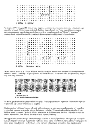 W sierpniu 1998 roku, gdy Bili Clinton kajał się przed kamerami telewizyjnymi, ponownie odszukałem jego
nazwisko w kodzie Biblii, tym razem jednak chciałem się przekonać, czy Pismo przewiduje rozpoczęcie
procedury usunięcia prezydenta z urzędu. I rzeczywiście, zaszyfrowane słowa "Clinton" i "usunięcie"
znajdowały się bardzo blisko siebie, w układzie, którego prawdopodobieństwo było minimalne.




W tym samym wersecie, w którym "Clinton" współwystępuje z "usunięciem", przepowiedziany był również
skandal z Moniką Lewinsky: "ukryta tajemnica, kochanek służącej". Niebywałe! Taki oto opis młodej stażystki
daje nam Stary Testament.




W chwili, gdy to znalazłem, prezydent zakończył już swoje pięciominutowe wyznania, a komentator wyrażał
wątpliwość, czy Clinton utrzyma się na urzędzie.

Kiedy szukałem biblijnego kodu, w telewizji wielokrotnie powtarzano scenę sprzed miesięcy, gdy prezydent
wypierał się romansu, wygrażając palcem słuchaczom i mówiąc: "Nie miałem kontaktów seksualnych z tą
kobietą, panną Lewinsky". W chwilę później powtarzano w nieskończoność fragment z zakończonego przed
chwilą wystąpienia: "Tak, miałem intymny związek z panną Lewinsky".

Do tej pory szukanie możliwego zakończenia tego skandalu w starożytnym tekście ostrzegającym świat przed
rychłym bezprecedensowym zagrożeniem wydawało mi się czymś absurdalnym. Teraz jednak, wiedząc, jaki los
może grozić prezydentowi – w chwili gdy po raz pierwszy od z górą stu lat możliwe stało się odsuniecie
 