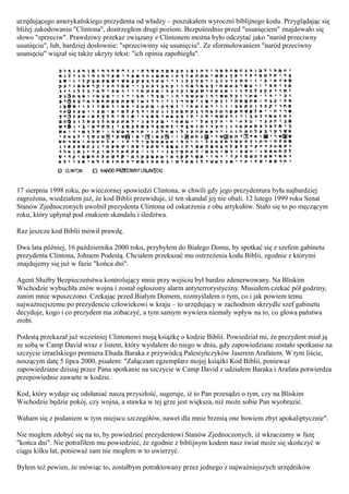 urzędującego amerykańskiego prezydenta od władzy – poszukałem wyroczni biblijnego kodu. Przyglądając się
bliżej zakodowaniu "Clintona", dostrzegłem drugi poziom. Bezpośrednio przed "usunięciem" znajdowało się
słowo "sprzeciw". Prawdziwy przekaz związany z Clintonem można było odczytać jako "naród przeciwny
usunięciu", lub, bardziej dosłownie: "sprzeciwimy się usunięciu". Ze sformułowaniem "naród przeciwny
usunięciu" wiązał się także ukryty tekst: "ich opinia zapobiegła".




17 sierpnia 1998 roku, po wieczornej spowiedzi Clintona, w chwili gdy jego prezydentura była najbardziej
zagrożona, wiedziałem już, że kod Biblii przewiduje, iż ten skandal jej nie obali. 12 lutego 1999 roku Senat
Stanów Zjednoczonych uwolnił prezydenta Clintona od oskarżenia z obu artykułów. Stało się to po męczącym
roku, który upłynął pod znakiem skandalu i śledztwa.

Raz jeszcze kod Biblii mówił prawdę.

Dwa lata później, 16 października 2000 roku, przybyłem do Białego Domu, by spotkać się z szefem gabinetu
prezydenta Clintona, Johnem Podestą. Chciałem przekazać mu ostrzeżenia kodu Biblii, zgodnie z którymi
znajdujemy się już w fazie "końca dni".

Agent Służby Bezpieczeństwa kontrolujący mnie przy wejściu był bardzo zdenerwowany. Na Bliskim
Wschodzie wybuchła znów wojna i został ogłoszony alarm antyterrorystyczny. Musiałem czekać pół godziny,
zanim mnie wpuszczono. Czekając przed Białym Domem, rozmyślałem o tym, co i jak powiem temu
najważniejszemu po prezydencie człowiekowi w kraju – to urzędujący w zachodnim skrzydle szef gabinetu
decyduje, kogo i co prezydent ma zobaczyć, a tym samym wywiera niemały wpływ na to, co głowa państwa
zrobi.

Podestą przekazał już wcześniej Clintonowi moją książkę o kodzie Biblii. Powiedział mi, że prezydent miał ją
ze sobą w Camp David wraz z listem, który wysłałem do niego w dniu, gdy zapowiedziane zostało spotkanie na
szczycie izraelskiego premiera Ehuda Baraka z przywódcą Palestyńczyków Jaserem Arafatem. W tym liście,
noszącym datę 5 lipca 2000, pisałem: "Załączam egzemplarz mojej książki Kod Biblii, ponieważ
zapowiedziane dzisiaj przez Pana spotkanie na szczycie w Camp David z udziałem Baraka i Arafata potwierdza
przepowiednie zawarte w kodzie.

Kod, który wydaje się odsłaniać naszą przyszłość, sugeruje, iż to Pan przesądzi o tym, czy na Bliskim
Wschodzie będzie pokój, czy wojna, a stawka w tej grze jest większa, niż może sobie Pan wyobrazić.

Waham się z podaniem w tym miejscu szczegółów, nawet dla mnie brzmią one bowiem zbyt apokaliptycznie".

Nie mogłem zdobyć się na to, by powiedzieć prezydentowi Stanów Zjednoczonych, iż wkraczamy w fazę
"końca dni". Nie potrafiłem mu powiedzieć, że zgodnie z biblijnym kodem nasz świat może się skończyć w
ciągu kilku lat, ponieważ sam nie mogłem w to uwierzyć.

Byłem też pewien, że mówiąc to, zostałbym potraktowany przez jednego z najważniejszych urzędników
 