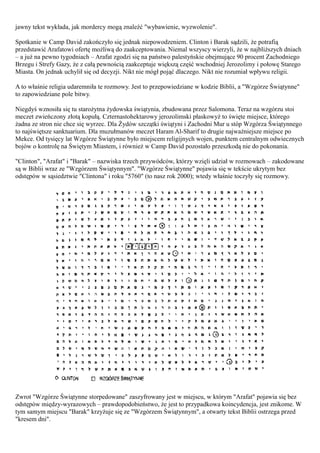 jawny tekst wykłada, jak mordercy mogą znaleźć "wybawienie, wyzwolenie".

Spotkanie w Camp David zakończyło się jednak niepowodzeniem. Clinton i Barak sądzili, że potrafią
przedstawić Arafatowi ofertę możliwą do zaakceptowania. Niemal wszyscy wierzyli, że w najbliższych dniach
– a już na pewno tygodniach – Arafat zgodzi się na państwo palestyńskie obejmujące 90 procent Zachodniego
Brzegu i Strefy Gazy, że z całą pewnością zaakceptuje większą część wschodniej Jerozolimy i połowę Starego
Miasta. On jednak uchylił się od decyzji. Nikt nie mógł pojąć dlaczego. Nikt nie rozumiał wpływu religii.

A to właśnie religia udaremniła te rozmowy. Jest to przepowiedziane w kodzie Biblii, a "Wzgórze Świątynne"
to zapowiedziane pole bitwy.

Niegdyś wznosiła się tu starożytna żydowska świątynia, zbudowana przez Salomona. Teraz na wzgórzu stoi
meczet zwieńczony złotą kopułą. Czternastohektarowy jerozolimski płaskowyż to święte miejsce, którego
żadna ze stron nie chce się wyrzec. Dla Żydów szczątki świątyni i Zachodni Mur u stóp Wzgórza Świątynnego
to najświętsze sanktuarium. Dla muzułmanów meczet Haram Al-Sharif to drugie najważniejsze miejsce po
Mekce. Od tysięcy lat Wzgórze Świątynne było miejscem religijnych wojen, punktem centralnym odwiecznych
bojów o kontrolę na Świętym Miastem, i również w Camp David pozostało przeszkodą nie do pokonania.

"Clinton", "Arafat" i "Barak" – nazwiska trzech przywódców, którzy wzięli udział w rozmowach – zakodowane
są w Biblii wraz ze "Wzgórzem Świątynnym". "Wzgórze Świątynne" pojawia się w tekście ukrytym bez
odstępów w sąsiedztwie "Clintona" i roku "5760" (to nasz rok 2000); wtedy właśnie toczyły się rozmowy.




Zwrot "Wzgórze Świątynne storpedowane" zaszyfrowany jest w miejscu, w którym "Arafat" pojawia się bez
odstępów między-wyrazowych – prawdopodobieństwo, że jest to przypadkowa koincydencja, jest znikome. W
tym samym miejscu "Barak" krzyżuje się ze "Wzgórzem Świątynnym", a otwarty tekst Biblii ostrzega przed
"kresem dni".
 