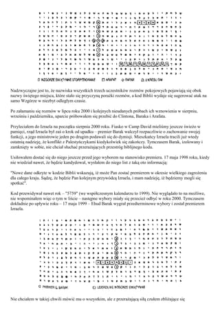 Nadzwyczajne jest to, że nazwiska wszystkich trzech uczestników rozmów pokojowych pojawiają się obok
nazwy świętego miejsca, które stało się przyczyną porażki rozmów, a kod Biblii wydaje się sugerować atak na
samo Wzgórze w niezbyt odległym czasie.

Po załamaniu się rozmów w lipcu roku 2000 i kolejnych nieudanych próbach ich wznowienia w sierpniu,
wrześniu i październiku, uparcie próbowałem się przebić do Clintona, Baraka i Arafata.

Przyleciałem do Izraela na początku sierpnia 2000 roku. Fiasko w Camp David mieliśmy jeszcze świeżo w
pamięci, rząd Izraela był zaś o krok od upadku – premier Barak walczył rozpaczliwie o zachowanie swojej
funkcji, a jego ministrowie jeden po drugim podawali się do dymisji. Mieszkańcy Izraela tracili już wtedy
ostatnią nadzieję, że konflikt z Palestyńczykami kiedykolwiek się zakończy. Tymczasem Barak, izolowany i
zamknięty w sobie, nie chciał słuchać przerażających przestróg biblijnego kodu.

Usiłowałem dostać się do niego jeszcze przed jego wyborem na stanowisko premiera. 17 maja 1998 roku, kiedy
nie wiedział nawet, że będzie kandydował, wysłałem do niego list z taką oto informacją:

"Nowe dane odkryte w kodzie Biblii wskazują, iż może Pan zostać premierem w okresie wielkiego zagrożenia
dla całego kraju. Sądzę, że będzie Pan kolejnym przywódcą Izraela, i mam nadzieję, iż będziemy mogli się
spotkać".

Kod przewidywał nawet rok – "5759" (we współczesnym kalendarzu to 1999). Nie wyglądało to na możliwe,
nie wspominałem więc o tym w liście – następne wybory miały się przecież odbyć w roku 2000. Tymczasem
dokładnie po upływie roku – 17 maja 1999 – Ehud Barak wygrał przedterminowe wybory i został premierem
Izraela.




Nie chciałem w takiej chwili mówić mu o wszystkim, ale z przerażającą siłą czułem zbliżające się
 