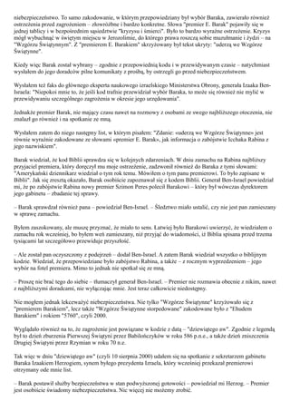 niebezpieczeństwo. To samo zakodowanie, w którym przepowiedziany był wybór Baraka, zawierało również
ostrzeżenia przed zagrożeniem – złowróżbne i bardzo konkretne. Słowa "premier E. Barak" pojawiły się w
jednej tablicy i w bezpośrednim sąsiedztwie "kryzysu i śmierci". Było to bardzo wyraźne ostrzeżenie. Kryzys
mógł wybuchnąć w świętym miejscu w Jerozolimie, do którego prawa roszczą sobie muzułmanie i żydzi – na
"Wzgórzu Świątynnym". Z "premierem E. Barakiem" skrzyżowany był tekst ukryty: "uderzą we Wzgórze
Świątynne".

Kiedy więc Barak został wybrany – zgodnie z przepowiednią kodu i w przewidywanym czasie – natychmiast
wysłałem do jego doradców pilne komunikaty z prośbą, by ostrzegli go przed niebezpieczeństwem.

Wysłałem też faks do głównego eksperta naukowego izraelskiego Ministerstwa Obrony, generała Izaaka Ben-
Israela: "Niepokoi mnie to, że jeśli kod trafnie przewidział wybór Baraka, to może się również nie mylić w
przewidywaniu szczególnego zagrożenia w okresie jego urzędowania".

Jednakże premier Barak, nie mający czasu nawet na rozmowy z osobami ze swego najbliższego otoczenia, nie
znalazł go również i na spotkanie ze mną.

Wysłałem zatem do niego następny list, w którym pisałem: "Zdanie: «uderzą we Wzgórze Świątynne» jest
równie wyraźnie zakodowane ze słowami «premier E. Barak», jak informacja o zabójstwie Icchaka Rabina z
jego nazwiskiem".

Barak wiedział, że kod Biblii sprawdza się w kolejnych zdarzeniach. W dniu zamachu na Rabina najbliższy
przyjaciel premiera, który doręczył mu moje ostrzeżenie, zadzwonił również do Baraka z tymi słowami:
"Amerykański dziennikarz wiedział o tym rok temu. Mówiłem o tym panu premierowi. To było zapisane w
Biblii". Jak się zresztą okazało, Barak osobiście zapoznawał się z kodem Biblii. Generał Ben-Israel powiedział
mi, że po zabójstwie Rabina nowy premier Szimon Peres polecił Barakowi – który był wówczas dyrektorem
jego gabinetu – zbadanie tej sprawy.

– Barak sprawdzał również pana – powiedział Ben-Israel. – Śledztwo miało ustalić, czy nie jest pan zamieszany
w sprawę zamachu.

Byłem zaszokowany, ale muszę przyznać, że miało to sens. Łatwiej było Barakowi uwierzyć, że wiedziałem o
zamachu rok wcześniej, bo byłem weń zamieszany, niż przyjąć do wiadomości, iż Biblia spisana przed trzema
tysiącami lat szczegółowo przewiduje przyszłość.

– Ale został pan oczyszczony z podejrzeń – dodał Ben-Israel. A zatem Barak wiedział wszystko o biblijnym
kodzie. Wiedział, że przepowiedziane było zabójstwo Rabina, a także – z rocznym wyprzedzeniem – jego
wybór na fotel premiera. Mimo to jednak nie spotkał się ze mną.

– Proszę nie brać tego do siebie – tłumaczył generał Ben-Israel. – Premier nie rozmawia obecnie z nikim, nawet
z najbliższymi doradcami, nie wyłączając mnie. Jest teraz całkowicie niedostępny.

Nie mogłem jednak lekceważyć niebezpieczeństwa. Nie tylko "Wzgórze Świątynne" krzyżowało się z
"premierem Barakiem", lecz także "Wzgórze Świątynne storpedowane" zakodowane było z "Ehudem
Barakiem" i rokiem "5760", czyli 2000.

Wyglądało również na to, że zagrożenie jest powiązane w kodzie z datą – "dziewiątego aw". Zgodnie z legendą
był to dzień zburzenia Pierwszej Świątyni przez Babilończyków w roku 586 p.n.e., a także dzień zniszczenia
Drugiej Świątyni przez Rzymian w roku 70 n.e.

Tak więc w dniu "dziewiątego aw" (czyli 10 sierpnia 2000) udałem się na spotkanie z sekretarzem gabinetu
Baraka Izaakiem Herzogiem, synem byłego prezydenta Izraela, który wcześniej przekazał premierowi
otrzymany ode mnie list.

– Barak postawił służby bezpieczeństwa w stan podwyższonej gotowości – powiedział mi Herzog. – Premier
jest osobiście świadomy niebezpieczeństwa. Nic więcej nie możemy zrobić.
 