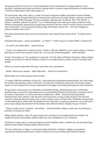 Herzog powiedział mi również, że w dniu poprzednim wezwał szefa policji do swojego gabinetu, by go
uprzedzić o spodziewanym ataku, jak również ostrzegł innych wyższych rangą funkcjonariuszy bezpieczeństwa
o możliwym zagrożeniu w dniu "dziewiątego aw".

W Izraelu każdy zdaje sobie sprawę, że atak na Wzgórze Świątynne mógłby spowodować wybuch dżihadu,
czyli świętej wojny. Religijni ekstremiści wszelkiej maści próbowali już czegoś takiego z nadzieją wywołania
Apokalipsy. Rok 2000 postrzegany był jako szczególnie niebezpieczny. Na łamach "New York Timesa" w
jednym z artykułów pojawiło się pytanie: "Czy w nadchodzącym roku, kończącym drugie tysiąclecie, kiedy
niektórzy chrześcijanie spodziewają się ponownego przyjścia Chrystusa, ktoś nie zechce zniszczyć meczetu Al-
Aksa i przekreślić w ten sposób procesu pokojowego, prowokując «koniec dni» – lub wręcz osiągnąć za
jednym zamachem oba te cele?".

Przywódca palestyńskiej grupy terrorystycznej Harnaś szejk Ahmed Yassin zapowiedział: "To będzie koniec
Izraela".

Pokazałem Herzogowi – prawej ręce Baraka – że "Barak" i "Arafat" łączą się w kodzie Biblii z "końcem dni".

– Co myśli o tym doktor Rips? – zapytał Herzog.

– Uważa, że występowanie w kodzie nazwisk: «Arafat» i «Ba-rak» dokładnie w tym samym miejscu, w którym
pojawiają się razem oba wyrażenia "końca dni", nie może być dziełem przypadku – odpowiedziałem.

W dniu "dziewiątego aw" nic się jednak nie wydarzyło. Nie było ataku na Wzgórze Świątynne. Żaden religijny
fanatyk ani terrorysta nie uderzył. Miałem wrażenie, że wszcząłem fałszywy alarm i nikt już nie będzie mnie
słuchał.

Mimo to raz jeszcze poprosiłem Herzoga o umówienie mnie z premierem.

– Barak z nikim się nie spotyka – padła odpowiedź. – Teraz jest to niemożliwe.

Skierowałem więc swoją uwagę na Jasera Arafata.

13 sierpnia 2000 roku spotkałem się Abu Alą – przewodniczącym parlamentu palestyńskiego, być może drugą
po Arafacie najważniejszą osobą w Autonomii. Ten niski, łysy, korpulentny mężczyzna, bez przerwy palący
cygara, od razu skojarzył się z licznymi oskarżeniami o korupcję, kierowanymi pod adresem władz Autonomii.

W jego biurze, mieszczącym się w Ramallah na Zachodnim Brzegu, zdominowanym przez wielki obraz
przedstawiający zwieńczony złotą kopułą meczet na jerozolimskim Wzgórzu Świątynnym, wręczyłem mu list
do Arafata i wyjaśniłem, że zawiera ostrzeżenia zakodowane w Biblii – proroctwa, które przywódca
Palestyńczyków musi zobaczyć. Abu Ala przeczytał moje pismo z uwagą, a kiedy skończył, był wyraźnie
poruszony. Spodziewałem się sceptycyzmu, a nawet wrogości. Był to w końcu kod z hebrajskiej świętej księgi,
z Pisma nieprzyjaciół. Jednak Abu Ala potraktował rzecz poważnie i zaczął się zastanawiać, czy nie powinien
jeszcze tego samego dnia przesłać listu do Arafata, który odbywał właśnie oficjalną wizytę w Chinach.

– Mamy też takie rzeczy w Koranie – powiedział. – Arafat jest bardzo religijny, myślę więc, że potraktuje to
poważnie. Poważniej niż Rabin.

Mijały jednak miesiące, a Abu Ala nigdy mojego listu nie doręczył. Nie mogłem dotrzeć do Arafata. Nie
mogłem też dostać się do Baraka. Spróbowałem więc znów skontaktować się z Clintonem.

Pod koniec września, gdy w rozmowach pokojowych trwał głęboki impas, wysłałem do szefa prezydenckiego
gabinetu Johna Podesty kolejną notatkę; takiej oto treści:

"Nie jest wykluczone, że impas w rozmowach między Barakiem i Arafatem, niedający się przełamać
racjonalnymi metodami politycznymi, będzie można przezwyciężyć bardziej adekwatnymi środkami.
 