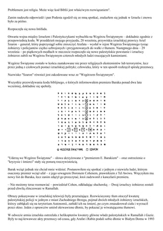 Problemem jest religia. Może więc kod Biblii jest właściwym rozwiązaniem".

Zanim nadeszła odpowiedź i pan Podesta zgodził się ze mną spotkać, znalazłem się jednak w Izraelu i znowu
było za późno.

Rozpoczęła się nowa Intifada.

Otwarta wojna między Izraelem i Palestyńczykami wybuchła na Wzgórzu Świątynnym – dokładnie zgodnie z
przepowiednią kodu. W przeddzień mojego przyjazdu, 28 września, przywódca izraelskiej prawicy Ariel
Szaron – generał, który poprzysiągł sobie zniszczyć Arafata – wysłał w rejon Wzgórza Świątynnego tysiąc
żołnierzy i policjantów ciężko uzbrojonych i przygotowanych do walki z tłumem. Następnego dnia – 29
września – po piątkowych modłach w meczecie rozpoczęło się nowe palestyńskie powstanie i izraelscy
żołnierze zabili na Wzgórzu Świątynnym czterech młodych ludzi rzucających kamieniami.

Wzgórze Świątynne zostało w końcu zaatakowane nie przez religijnych ekstremistów lub terrorystów, lecz
przez jedną z czołowych postaci izraelskiej polityki; człowieka, który w ten sposób rozkręcił spiralę przemocy.

Nazwisko "Szaron" również jest zakodowane wraz ze "Wzgórzem Świątynnym".

Wszystkie przewidywania kodu biblijnego, o których informowałem premiera Baraka ponad dwa lata
wcześniej, dokładnie się spełniły.




"Uderzą we Wzgórze Świątynne" – słowa skrzyżowane z "premierem E. Barakiem" – oraz ostrzeżenie o
"kryzysie i śmierci" stały się ponurą rzeczywistością.

Barak wciąż jednak nie chciał mnie widzieć. Postanowiłem się spotkać z jednym z niewielu ludzi, którym
osaczony premier wciąż ufał – z jego szwagrem Doronem Cohenem, prawnikiem z Tel Awiwu. Wręczyłem mu
nowy list do Baraka, lecz zanim zdążył go przeczytać, ktoś zadzwonił z kancelarii premiera.

– Nie możemy teraz rozmawiać – powiedział Cohen, odkładając słuchawkę. – Dwaj izraelscy żołnierze zostali
przed chwilą zlinczowani w Ramallah.

Obrazy pokazywane w izraelskiej telewizji były przerażające. Rozwścieczony tłum otoczył kwaterę
palestyńskiej policji w jednym z miast Zachodniego Brzegu, pojmał dwóch młodych żołnierzy izraelskich,
którzy zabłąkali się na terytorium Autonomii, zatłukł ich na śmierć, po czym zmasakrował ciała i wyrzucił
przez okno. Jeden z oprawców uniósł okrwawione dłonie, by pokazać je wiwatującemu tłumowi.

W odwecie armia izraelska ostrzelała z helikopterów kwatery główne władz palestyńskich w Ramallah i Gazie.
Były to naj-krwawsze akty przemocy od czasu, gdy Arafat i Rabin podali sobie dłonie w Białym Domu w 1993
 